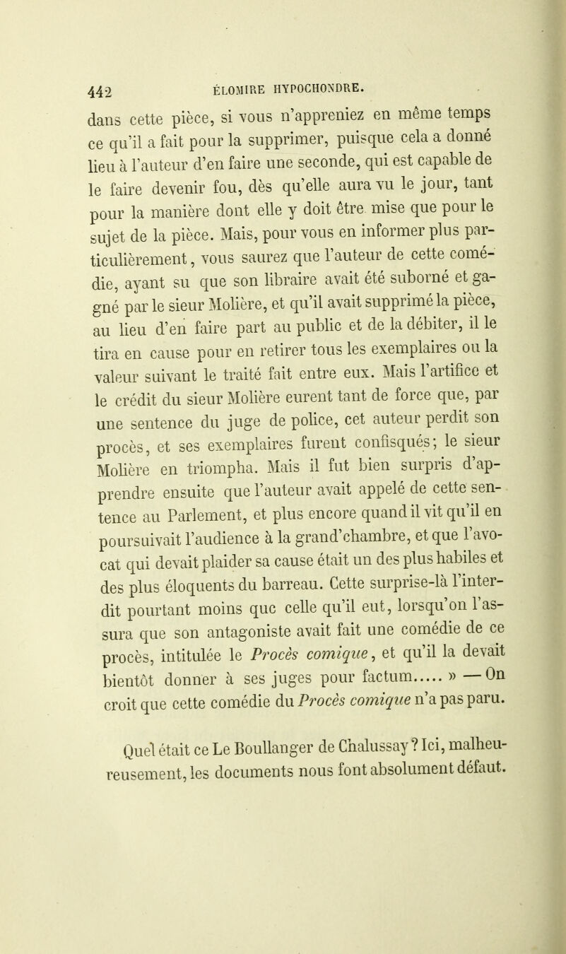 dans cette pièce, si vous n'appreniez en même temps ce qu'il a fait pour la supprimer, puisque cela a donné lieu à l'auteur d'en faire une seconde, qui est capable de le faire deyenir fou, dès qu'elle aura yu le jour, tant pour la manière dont elle y doit être mise que pour le sujet de la pièce. Mais, pour vous en informer plus par- ticulièrement , Yous saurez que l'auteur de cette comé- die, ayant su que son libraire avait été suborné et ga- gné par le sieur Molière, et qu'il avait supprimé la pièce, au lieu d'en faire part au public et de la débiter, il le tira en cause pour en retirer tous les exemplaires ou la valeur suivant le traité fait entre eux. Mais l'artifice et le crédit du sieur Molière eurent tant de force que, par une sentence du juge de police, cet auteur perdit son procès, et ses exemplaires furent confisqués; le sieur Molière en triompha. Mais il fut bien surpris d'ap- prendre ensuite que l'auteur avait appelé de cette sen- tence au Parlement, et plus encore quand il vit qu'il en poursuivait l'audience à la grand'chambre, et que l'avo- cat qui devait plaider sa cause était un des plus habiles et des plus éloquents du barreau. Cette surprise-là l'inter- dit pourtant moins que celle qu'il eut, lorsqu'on l'as- sura que son antagoniste avait fait une comédie de ce procès, intitulée le Procès comique, et qu'il la devait bientôt donner à ses juges pour factum » — On croit que cette comédie Procès comz^'z^e n'a pas paru. Quel était ce Le Boullanger de Chalussay ? Ici, malheu- reusement, les documents nous font absolument défaut.