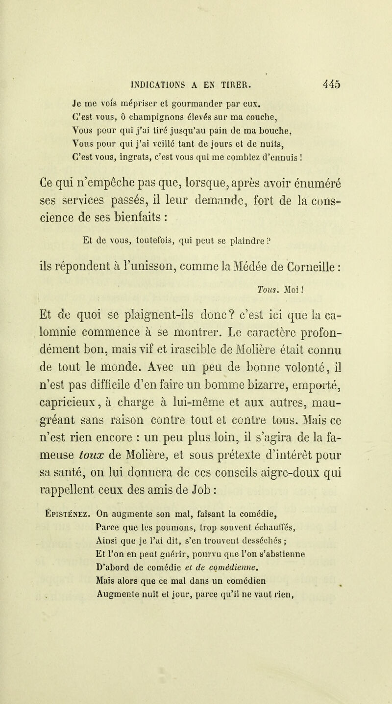 Je me vois mépriser et gourmander par eux. C'est vous, ô champignons élevés sur ma couche, Vous pour qui j'ai tiré jusqu'au pain de ma bouche, Vous pour qui j'ai veillé tant de jours et de nuits, C'est vous, ingrats, c'est vous qui me comblez d'ennuis ! Ce qui n'empêche pas que, lorsque, après avoir énuméré ses services passés, il leur demande, fort de la cons- cience de ses bienfaits : Et de vous, toutefois, qui peut se plaindre ? ils répondent à l'unisson, comme la Médée de Corneille : Tous. Moi ! Et de quoi se plaignent-ils donc? c'est ici que la ca- lomnie commence à se montrer. Le caractère profon- dément bon, mais vif et irascible de Molière était connu de tout le monde. Avec un peu de bonne volonté, il n'est pas difficile d'en faire un homme bizarre, emporté, capricieux, à charge à lui-même et aux autres, mau- gréant sans raison contre tout et contre tous. Mais ce n'est rien encore : un peu plus loin, il s'agira de la fa- meuse toux de Molière^ et sous prétexte d'intérêt pour sa santé, on lui donnera de ces conseils aigre-doux qui rappellent ceux des amis de Job : ÉpiSTÉNEZ. On augmente son mal, faisant la comédie, Parce que les poumons, trop souvent échauffés, Ainsi que je l'ai dit, s'en trouvent desséchés ; Et l'on en peut guérir, pourvu que l'on s'abstienne D'abord de comédie et de comédienne. Mais alors que ce mal dans un comédien Augmente nuit et jour, parce qu'il ne vaut rien,