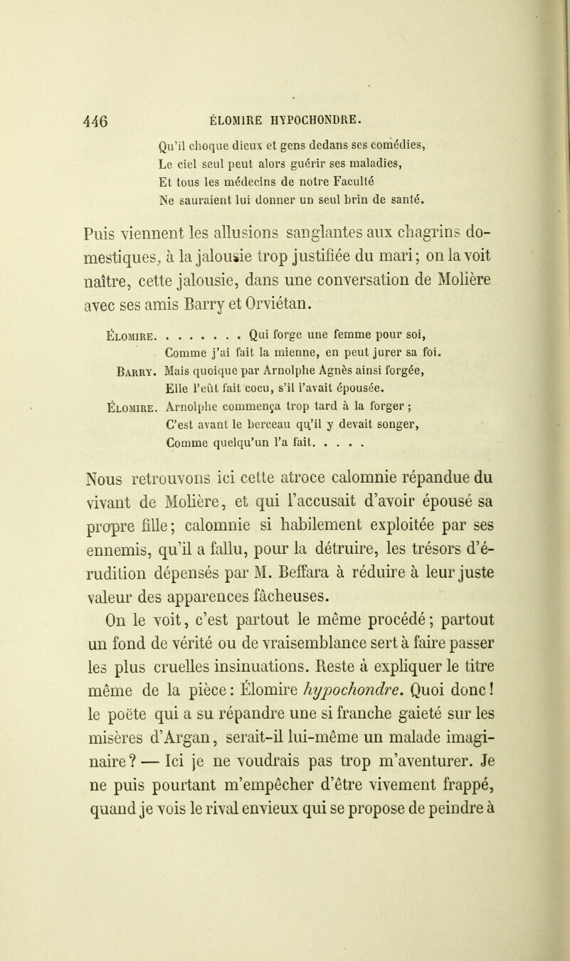 Qu'il choque dieux et gens dedans ses comédies, Le ciel seul peut alors guérir ses maladies, Et tous les médecins de notre Faculté Ne sauraient lui donner un seul brin de santé. Puis viennent les allusions sanglantes aux chagrins do- mestiques, à la jalousie trop justifiée du mari; on la voit naître, cette jalousie, dans une conversation de Molière avec ses amis Barry et Orviétan. Élomire Qui forge une femme pour soi, Comme j'ai fait la mienne, en peut jurer sa foi. Barry. Mais quoique par Arnolphe Agnès ainsi forgée. Elle Feût fait cocu, s'il l'avait épousée. Élomire. Arnolphe commença trop tard à la forger ; C'est avant le berceau qu'il y devait songer. Comme quelqu'un l'a fait Nous retrouvons ici cette atroce calomnie répandue du vivant de Molière, et qui l'accusait d'avoir épousé sa propre fille ; calomnie si habilement exploitée par ses ennemis, qu'il a fallu, pour la détruire, les trésors d'é- rudition dépensés par M. Beffara à réduire à leur juste valeur des apparences fâcheuses. On le voit, c'est partout le même procédé ; partout un fond de vérité ou de vraisemblance sert à faire passer les plus cruelles insinuations. Reste à expHquer le titre même de la pièce : Élomire hypochondre. Quoi donc ! le poëte qui a su répandre une si franche gaieté sur les misères d'Argan, serait-il lui-même un malade imagi- naire?— Ici je ne voudrais pas trop m'aventurer. Je ne puis pourtant m'empêcher d'être vivement frappé, quand je vois le rival envieux qui se propose de peindre à