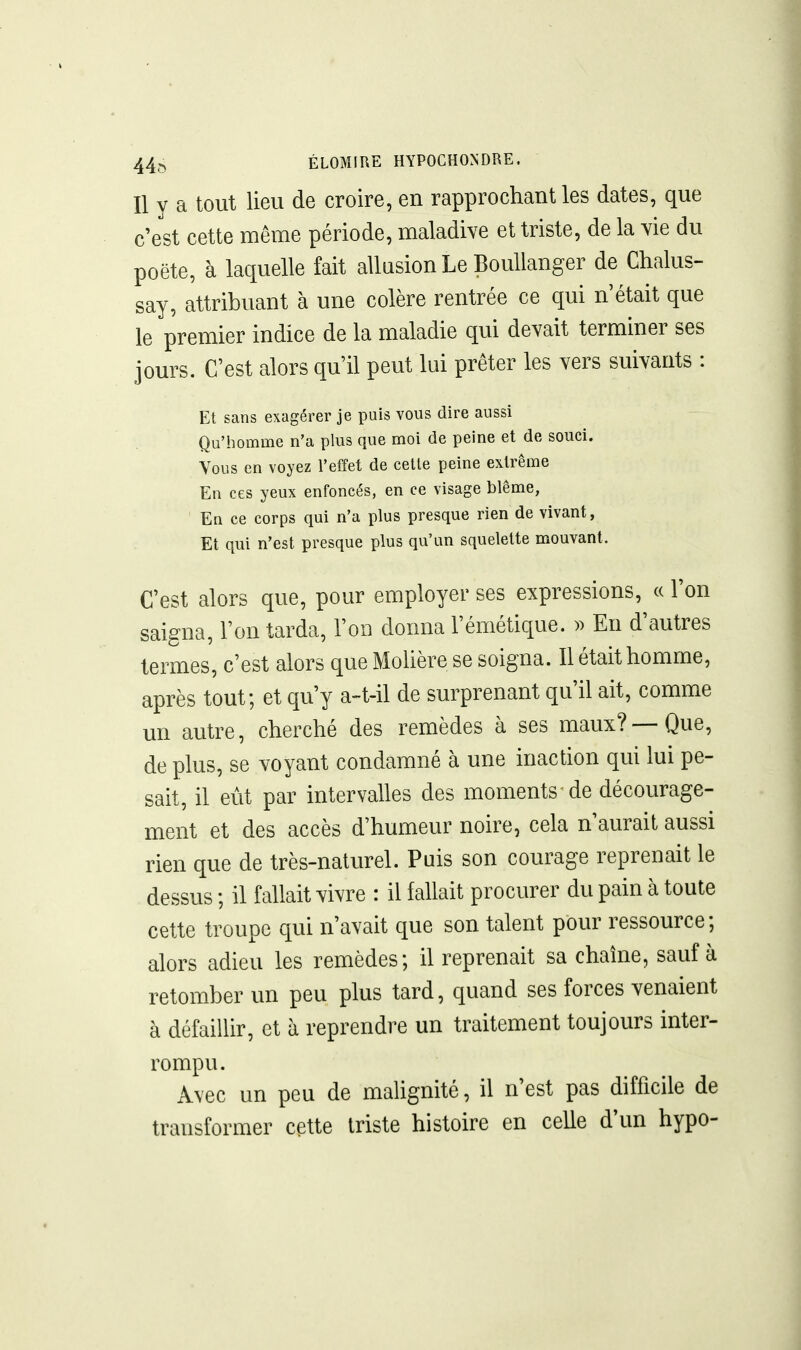 Il y a tout lieu de croire, en rapprochant les dates, que c e'st cette même période, maladive et triste, de la vie du poëte, à laquelle fait allusion Le Boullanger de Chalus- say, attribuant à une colère rentrée ce qui n'était que le premier indice de la maladie qui devait terminer ses jours. C'est alors qu'il peut lui prêter les vers suivants : Et sans exagérer je puis vous dire aussi Qu'homme n'a plus que moi de peine et de souci. Vous en voyez Teffet de cette peine extrême En ces yeux enfoncés, en ce visage blême, En ce corps qui n'a plus presque rien de vivant, Et qui n'est presque plus qu'un squelette mouvant. C'est alors que, pour employer ses expressions, « l'on saigna, l'on tarda, l'on donna l'émétique. )) En d'autres termes, c'est alors que Molière se soigna. Il était homme, après tout; et qu'y a-t-il de surprenant qu'il ait, comme un autre, cherché des remèdes à ses maux?—Que, de plus, se voyant condamné à une inaction qui lui pe- sait, il eût par intervalles des moments de décourage- ment et des accès d'humeur noire, cela n'aurait aussi rien que de très-naturel. Puis son courage reprenait le dessus ; il fallait vivre : il fallait procurer du pain à toute cette troupe qui n'avait que son talent pour ressource; alors adieu les remèdes; il reprenait sa chaîne, sauf à retomber un peu plus tard, quand ses forces venaient à défaillir, et à reprendre un traitement toujours inter- rompu. A\ec un peu de malignité, il n'est pas difficile de transformer cette triste histoire en celle d'un hypo-