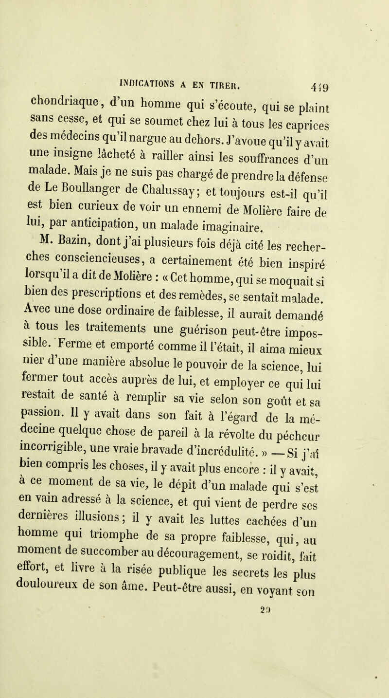 chondriaque, d'un homme qui s'écoute, qui se plaint sans cesse, et qui se soumet chez lui à tous les caprices des médecins qu'il nargue au dehors. J'avoue qu'il y avait une insigne lâcheté à railler ainsi les souffrances d'un malade. Mais je ne suis pas chargé de prendre la défense de LeBouUanger de Chalussay; et toujours est-il qu'il est bien curieux de voir un ennemi de Molière faire de lui, par anticipation, un malade imaginaire. M. Bazin, dont j'ai plusieurs fois déjà cité les recher- ches consciencieuses, a certainement été bien inspiré lorsqu'il a dit de Molière : « Cet homme, qui se moquait si blendes prescriptions et des remèdes, se sentait malade. Avec une dose ordinaire de faiblesse, il aurait demandé à tous les traitements une guérison peut-être impos- sible. Ferme et emporté comme il l'était, il aima mieux nier d'une manière absolue le pouvoir de la science, lui fermer tout accès auprès de lui, et employer ce qui lui restait de santé à remplir sa vie selon son goût et sa passion. Il y avait dans son fait à l'égard de la mé- decine quelque chose de pareil à la révolte du pécheur incorrigible, une vraie bravade d'incrédulité. » — Si j'ai bien compris les choses, il y avait plus encore : il y avait à ce moment de sa vie, le dépit d'un malade qui s'est en vain adressé à la science, et qui vient de perdre ses dernières illusions ; il y avait les luttes cachées d'un homme qui triomphe de sa propre faiblesse, qui, au moment de succomber au découragement, se roidit, fait effort, et livre à la risée publique les secrets les plus douloureux de son âme. Peut-être aussi, en voyant son 2«