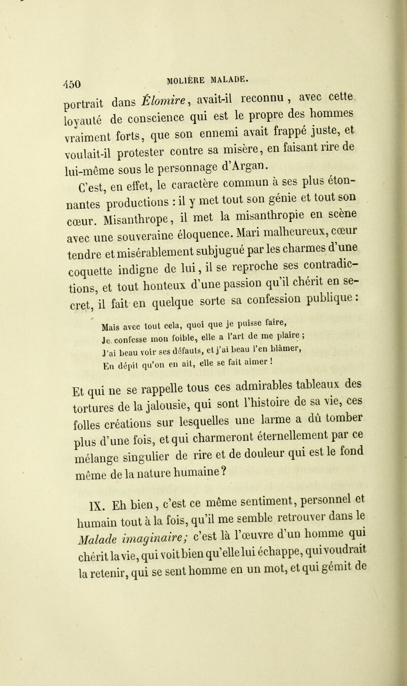 portrait àmsÉlomire, avait-il reconnu, avec celte loyauté de conscience qui est le propre des hommes vraiment forts, que son ennemi avait frappé juste, et voulait-il protester contre sa misère, en faisant rire de lui-même sous le personnage d'Argan. C'est, en eiîet, le caractère commun à ses plus éton- nantes 'productions : il y met tout son génie et tout son cœur. Misanthrope, il met la misanthropie en scène avec une souveraine éloquence. Mari malheureux, cœur tendre et misérablement subjugué par les charmes d'une coquette indigne de lui, il se reproche ses contradic- tions, et tout honteux d'une passion qu'il chérit en se- cret, il fait en quelque sorte sa confession publique : Mais avec loul cela, quoi que je puisse faire. Je confesse mou foible, elle a rart de aie plaire ; J'ai beau voir ses défauts, et j'ai beau l'en blâmer, En dépil qu'on en ail, elle se fait aimer ! Et qui ne se rappelle tous ces admirables tableaux des tortures de la jalousie, qui sont l'histoire de sa vie, ces folles créations sur lesquelles une larme a dû tomber plus d'une fois, et qui charmeront éternellement par ce mélange singuher de rire et de douleur qui est le fond même de la nature humaine? IX. Eh bien, c'est ce même sentiment, personnel et humain tout à la fois, qu'il me semble retrouver dans le Malade imaginaire; c'est là l'œuvre d'un homme qui chérit la vie, qui voit bien qu'elle lui échappe, qui voudrait la retenir, qui se sent homme en un mot, et qui gémit de