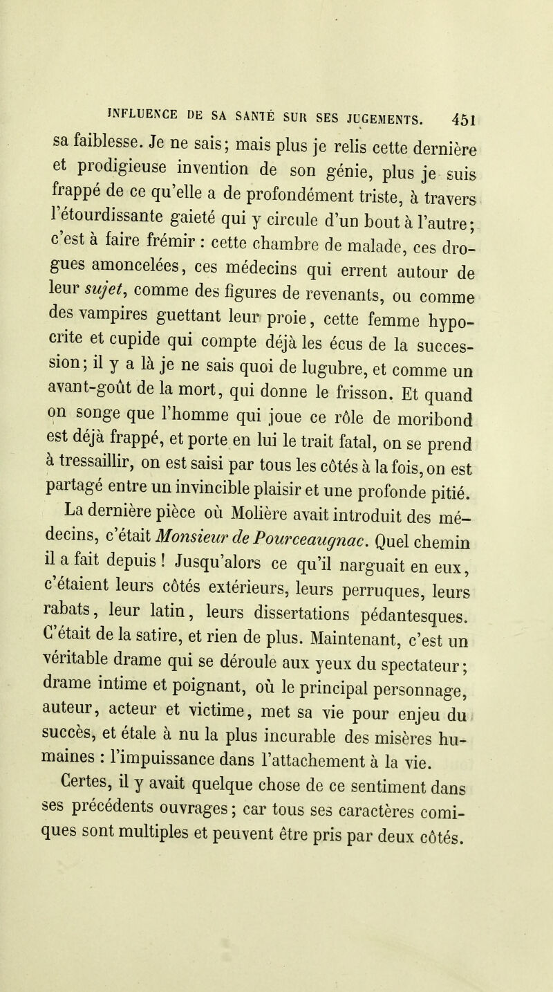 sa faiblesse. Je ne sais; mais plus je relis cette dernière et prodigieuse invention de son génie, plus je suis frappé de ce qu'elle a de profondément triste, à travers l'étourdissante gaieté qui y circule d'un bout à l'autre; c'est à faire frémir : cette chambre de malade, ces dro- gues amoncelées, ces médecins qui errent autour de leur sujet, comme des figures de revenants, ou comme des vampires guettant leur proie, cette femme hypo- crite et cupide qui compte déjà les écus de la succes- sion; il y a là je ne sais quoi de lugubre, et comme un avant-goùt de la mort, qui donne le frisson. Et quand on songe que l'homme qui joue ce rôle de moribond est déjà frappé, et porte en lui le trait fatal, on se prend à tressaillir, on est saisi par tous les côtés à la fois, on est partagé entre un invincible plaisir et une profonde pitié. La dernière pièce où Mohère avait introduit des mé- decins. Monsieur de Pourceaugnac, Quel chemin il a fait depuis! Jusqu'alors ce qu'il narguait en eux, c'étaient leurs côtés extérieurs, leurs perruques, leurs rabats, leur latin, leurs dissertations pédantesques. C'était de la satire, et rien de plus. Maintenant, c'est un véritable drame qui se déroule aux yeux du spectateur; drame intime et poignant, où le principal personnage, auteur, acteur et victime, met sa vie pour enjeu du succès, et étale à nu la plus incurable des misères hu- maines : l'impuissance dans l'attachement à la vie. Certes, il y avait quelque chose de ce sentiment dans ses précédents ouvrages ; car tous ses caractères comi- ques sont multiples et peuvent être pris par deux côtés.