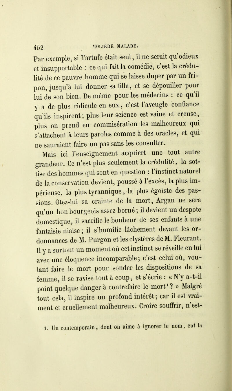 Par exemple, si Tartufe était seul, il ne serait qu'odieux et insupportable : ce qui fait la comédie, c'est la crédu- lité de ce pauvre homme qui se laisse duper par un fri- pon, jusqu'à lui donner sa fille, et se dépouiller pour lui de son bien. De même pour les médecins : ce qu'il y a de plus ridicule en eux, c'est l'aveugle confiance qu'ils inspirent; plus leur science est vaine et creuse, plus on prend en commisération les malheureux qui s'attachent à leurs paroles comme à des oracles, et qui ne sauraient faire un pas sans les consulter. Mais ici l'enseignement acquiert une tout autre grandeur. Ce n'est plus seulement la crédulité, la sot- tise des hommes qui sont en question : l'instinct naturel de la conservation devient, poussé à l'excès, la plus im- périeuse, la plus tyrannique, la plus égoïste des pas- sions. Otez-lui sa crainte de la mort, Argan ne sera qu'un bon bourgeois assez borné ; il devient un despote domestique, il sacrifie le bonheur de ses enfants à une fantaisie niaise ; il s'humihe lâchement devant les or- donnances de M. Purgon et les clystères de M. Fleurant. Il y a surtout un moment où cet instinct se réveille en lui avec une éloquence incomparable; c'est celui où, vou- lant faire le mort pour sonder les dispositions de sa femme, il se ravise tout à coup, et s'écrie : « N'y a-t-il point quelque danger à contrefaire le mort'? » Malgré tout cela, il inspire un profond intérêt ; car il est vrai- ment et cruellement malheureux. Croire souffrir, n'est- 1. Un contemporain, dont on aime à ignorer le nom, eut la