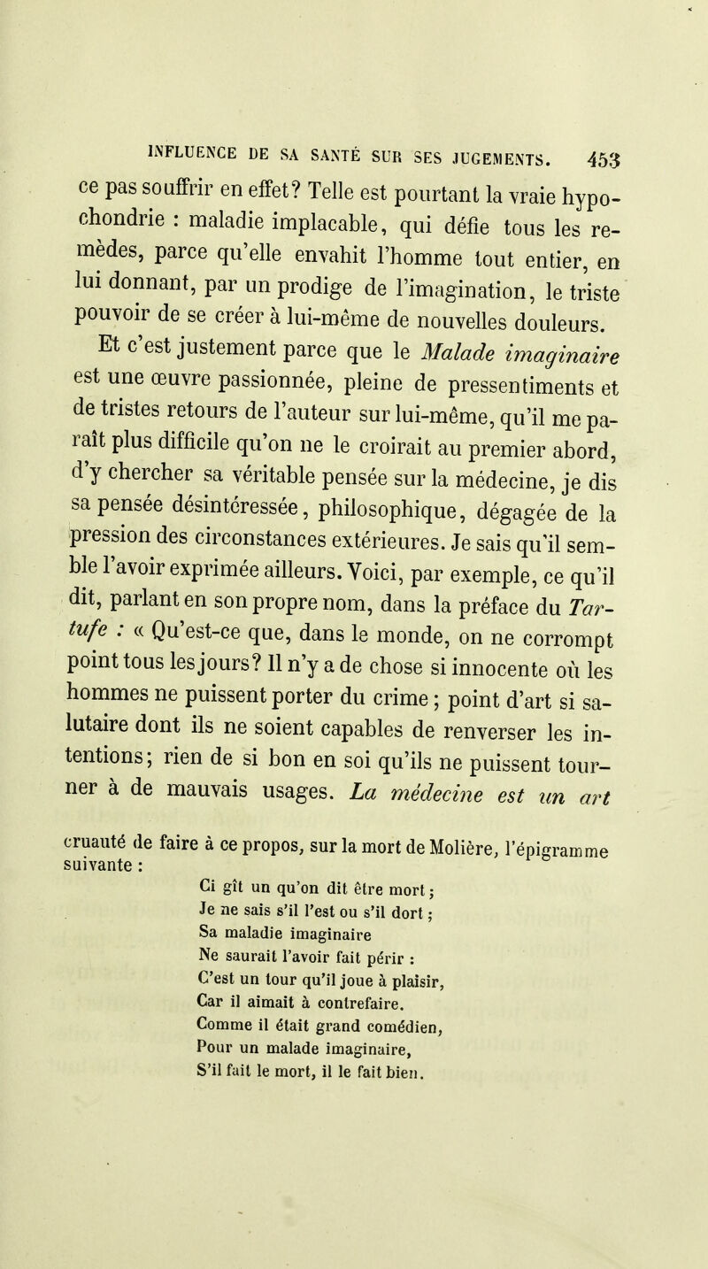 ce pas souffrir en effet? Telle est pourtant la vraie hypo- chondrie : maladie implacable, qui défie tous les re- mèdes, parce qu'elle envahit l'homme tout entier, en lui donnant, par un prodige de l'imagination, le triste pouvoir de se créer à lui-même de nouvelles douleurs. Et c'est justement parce que le Malade imaginaire est une œuvre passionnée, pleine de pressentiments et de tristes retours de l'auteur sur lui-même, qu'il me pa- raît plus difficile qu'on ne le croirait au premier abord, d'y chercher sa véritable pensée sur la médecine, je dis sa pensée désintéressée, philosophique, dégagée de la pression des circonstances extérieures. Je sais qu'il sem- ble l'avoir exprimée ailleurs. Voici, par exemple, ce qu'il dit, parlant en son propre nom, dans la préface du Tar- tufe : (( Qu'est-ce que, dans le monde, on ne corrompt point tous les jours? Il n'y a de chose si innocente où les hommes ne puissent porter du crime ; point d'art si sa- lutaire dont ils ne soient capables de renverser les in- tentions; rien de si bon en soi qu'ils ne puissent tour- ner à de mauvais usages. La médecine est un art cruauté de faire à ce propos, sur la mort de Molière, l'épigramme suivante : Ci gît un qu'on dit être mort ; Je ne sais s'il l'est ou s'il dort ; Sa maladie imaginaire Ne saurait l'avoir fait périr : C'est un tour qu'il joue à plaisir, Car il aimait à contrefaire. Comme il était grand comédien, Pour un malade imaginaire, S'il fait le mort, il le fait bien.