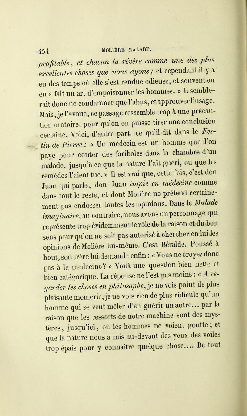 profitable, et chacun la révère comme une des plus excellentes choses que nous ayons; et cependant il y a eu des temps où elle s'est rendue odieuse, et souvent on en a fait un art d'empoisonner les hommes. » Il semble- rait donc ne condamner que l'abus, et approuver l'usage. Mais, je l'avoue, ce passage ressemble trop aune précau- tion oratoire, pour qu'on en puisse tirer une conclusion certaine. Yoici, d'autre part, ce qu'il dit dans le Fes- tin de Pierre : « Un médecin est un homme que Ton paye pour conter des fariboles dans la chambre d'un malade, jusqu'à ce que la nature l'ait guéri, ou que les remèdes l'aient tué. )) Il est vrai que, cette fois, c'est don Juan qui parle, don Juan impie en médecine comme dans tout le reste, et dont Mohère ne prétend certaine- ment pas endosser toutes les opinions. Dans le Malade imaginaire, m contraire, nous avons un personnage qui représente trop évidemment le rôle de la raison et du bon sens pour qu'on ne soit pas autorisé à chercher en lui les opinions de Mohère lui-même. C'est Béralde. Poussé à bout, son frère lui demande enfin : ce Yous ne croyez donc pas à la médecine? » Yoilà une question bien nette et bien catégorique. La réponse ne l'est pas moins : c( A re- garder les choses en philosophe, je ne vois point de plus plaisante momerie, je ne vois rien de plus ridicule qu'un homme qui se veut mêler d'en guérir un autre... par la raison que les ressorts de notre machine sont des mys- tères , jusqu'ici, où les hommes ne voient goutte ; et que la nature nous a mis au-devant des yeux des voiles trop épais pour y connaître quelque chose.... De tout