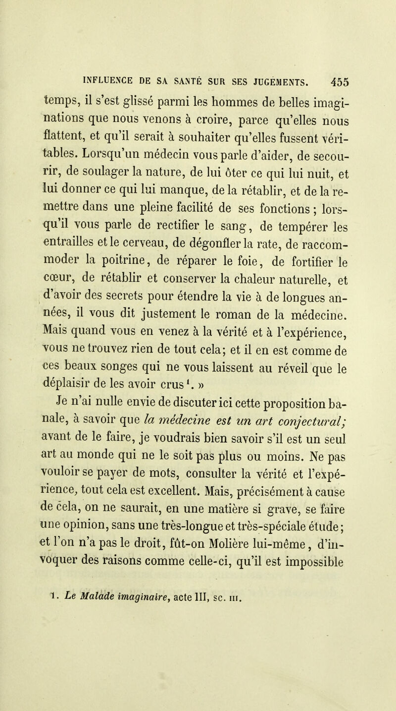 temps, il s'est glissé parmi les hommes de belles imagi- nations que nous venons à croire, parce qu'elles nous flattent, et qu'il serait à souhaiter qu'elles fussent véri- tables. Lorsqu'un médecin vous parle d'aider, de secou- rir, de soulager la nature, de lui ôter ce qui lui nuit, et lui donner ce qui lui manque, de la rétablir, et de la re- mettre dans une pleine facilité de ses fonctions ; lors- qu'il vous parle de rectifier le sang, de tempérer les entrailles et le cerveau, de dégonfler la rate, de raccom- moder la poitrine, de réparer le foie, de fortifier le cœur, de rétablir et conserver la chaleur naturelle, et : d'avoir des secrets pour étendre la vie à de longues an- nées, il vous dit justement le roman de la médecine. Mais quand vous en venez à la vérité et à l'expérience, vous ne trouvez rien de tout cela; et il en est comme de ces beaux songes qui ne vous laissent au réveil que le déplaisir de les avoir crus ^ » Je n'ai nulle envie de discuter ici cette proposition ba- nale, à savoir que la médecine est un art conjectural; avant de le faire, je voudrais bien savoir s'il est un seul art au monde qui ne le soit pas plus ou moins. Ne pas vouloir se payer de mots, consulter la vérité et l'expé- rience, tout cela est excellent. Mais, précisément à cause de cela, on ne saurait, en une matière si grave, se faire une opinion, sans une très-longue et très-spéciale étude ; et l'on n'a pas le droit, fût-on MoHère lui-même, d'in- voquer des raisons comme celle-ci, qu'il est impossible 1. Le Malade imaginaire^ acte III, se. m.