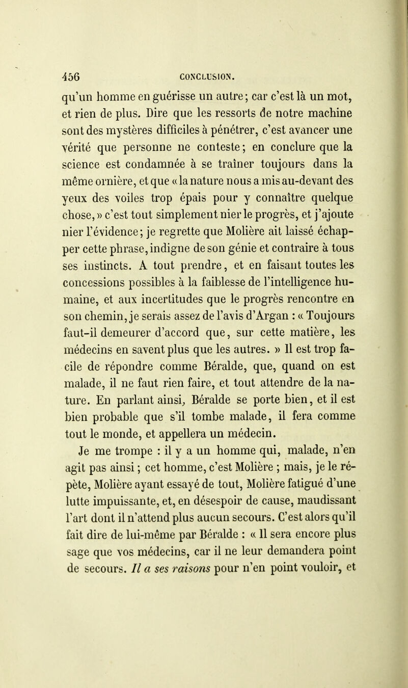 qu'un homme en guérisse un autre; car c'est là un mot, et rien de plus. Dire que les ressorts de notre machine sont des mystères difficiles à pénétrer, c'est avancer une vérité que personne ne conteste ; en conclure que la science est condamnée à se traîner toujours dans la même ornière, et que ce la nature nous a mis au-devant des yeux des voiles trop épais pour y connaître quelque chose, » c'est tout simplement nier le progrès, et j'ajoute nier l'évidence; je regrette que Molière ait laissé échap- per cette phrase, indigne de son génie et contraire à tous ses instincts. A tout prendre, et en faisant toutes les concessions possibles à la faiblesse de l'intelligence hu- maine, et aux incertitudes que le progrès rencontre en son chemin, je serais assez de l'avis d'Argan : ce Toujours faut-il demeurer d'accord que, sur cette matière, les médecins en savent plus que les autres. » Il est trop fa- cile de répondre comme Béralde, que, quand on est malade, il ne faut rien faire, et tout attendre de la na- ture. En parlant ainsi, Béralde se porte bien, et il est bien probable que s'il tombe malade, il fera comme tout le monde, et appellera un médecin. Je me trompe : il y a un homme qui, malade, n'en agit pas ainsi ; cet homme, c'est Molière ; mais, je le ré- pète, MoUère ayant essayé de tout, Mohère fatigué d'une lutte impuissante, et, en désespoir de cause, maudissant l'art dont il n'attend plus aucun secours. C'est alors qu'il fait dire de lui-même par Béralde : a 11 sera encore plus sage que vos médecins, car il ne leur demandera point de secours, // a ses raisons pour n'en point vouloir, et