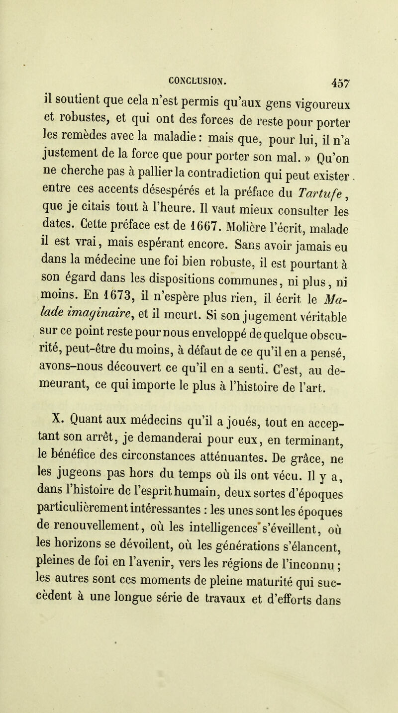 il soutient que cela n'est permis qu'aux gens vigoureux et robustes, et qui ont des forces de reste pour porter les remèdes avec la maladie : mais que, pour lui, il n'a justement de la force que pour porter son mal. » Qu'on ne cherche pas à palher la contradiction qui peut exister. entre ces accents désespérés et la préface du Tartufe, que je citais tout à l'heure. Il vaut mieux consulter les dates. Cette préface est de 1667. Mohère l'écrit, malade il est vrai, mais espérant encore. Sans avoir jamais eu dans la médecine une foi bien robuste, il est pourtant à son égard dans les dispositions communes, ni plus, ni moins. En 1673, il n'espère plus rien, il écrit le Ma- lade imaginaire, et il meurt. Si son jugement véritable sur ce point reste pour nous enveloppé de quelque obscu- rité, peut-être du moins, à défaut de ce qu'il en a pensé, avons-nous découvert ce qu'il en a senti. C'est, au de- meurant, ce qui importe le plus à l'histoire de l'art. X. Quant aux médecins qu'il a joués, tout en accep- tant son arrêt, je demanderai pour eux, en terminant, le bénéfice des circonstances atténuantes. De grâce, ne les jugeons pas hors du temps où ils ont vécu. Il y a, dans l'histoire de l'esprit humain, deux sortes d'époques particuHèrement intéressantes : les unes sont les époques de renouvellement, où les intelligences's'éveillent, où les horizons se dévoilent, où les générations s'élancent, pleines de foi en l'avenir, vers les régions de l'inconnu ; les autres sont ces moments de pleine maturité qui suc- cèdent à une longue série de travaux et d'efforts dans