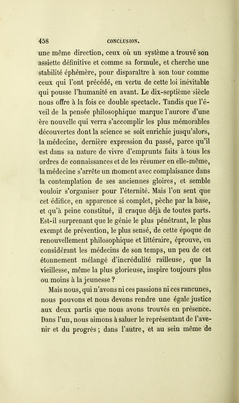 une même direction, ceux où un système a trouvé son assiette définitive et comme sa formule, et cherche une stabiHté éphémère, pour disparaître à son tour comme ceux qui l'ont précédé, en vertu de cette loi inévitable qui pousse l'humanité en avant. Le dix-septième siècle nous offre à la fois ce double spectacle. Tandis que l'é- veil de la pensée philosophique marque l'aurore d'une ère nouvelle qui verra s'accomphr les plus mémorables découvertes dont la science se soit enrichie jusqu'alors, la médecine, dernière expression du passé, parce qu'il est dans sa nature de vivre d'emprunts faits à tous les ordres de connaissances et de les résumer en elle-même, la médecine s'arrête un rtaonient avec complaisance dans la contemplation de ses anciennes gloires, et semble vouloir s'organiser pour l'éternité. Mais l'on sent que cet édifice, en apparence si complet, pèche par la base, et qu'à peine constitué, il craque déjà de toutes parts. Est-il surprenant que le génie le plus pénétrant, le plus exempt de prévention, le plus sensé, de cette époque de renouvellement philosophique et littéraire, éprouve, en considérant les médecins de son temps, un peu de cet étonnement mélangé d'incrédulité railleuse, que la vieillesse, même la plus glorieuse, inspire toujours plus ou moins à la jeunesse ? Mais nous, qui n'avons ni ces passions ni ces rancunes, nous pouvons et nous devons rendre une égale justice aux deux partis que nous avons trouvés en présence. Dans l'un, nous aimons à saluer le représentant de l'ave- nir et du progrès ; dans l'autre, et au sein même de