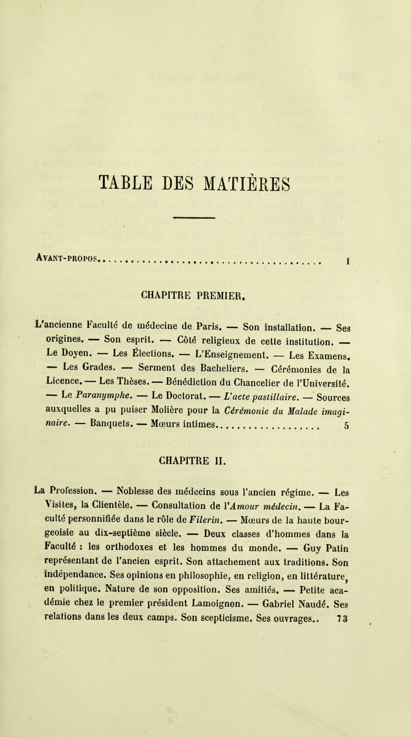 TABLE DES MATIÈRES Avant-propos j CHAPITRE PREMIER. L'ancienne Faculté de médecine de Paris. — Son installation. Ses origines. — Son esprit. — Côté religieux de cette institution. — Le Doyen. — Les Élections. — L'Enseignement. — Les Examens. — Les Grades. — Serment des Bacheliers. — Cérémonies de la Licence. — Les Thèses. — Bénédiction du Chancelier de l'Université. — Le Paranymphe. — Le Doctorat. — Vacte pastillaire. — Sources auxquelles a pu puiser Mohère pour la Cérémonie du Malade imagi- naire. — Banquets. — Mœurs intimes 5 CHAPITRE II. La Profession. — Noblesse des médecins sous l'ancien régime. — Les Visites, la Clientèle. — Consultation de VAmour médecin. — La Fa- culté personnifiée dans le rôle de Filerin. — Mœurs de la haute bour- geoisie au dix-septième siècle. — Deux classes d'hommes dans la Faculté : les orthodoxes et les hommes du monde. — Guy Patin représentant de l'ancien esprit. Son attachement aux traditions. Son indépendance. Ses opinions en philosophie, en religion, en littérature, en pohlique. Nature de son opposition. Ses amitiés. — Petite aca- démie chez le premier président Lamoignon. — Gabriel Naudé. Ses relations dans les deux camps. Son scepticisme. Ses ouvrages.. 73