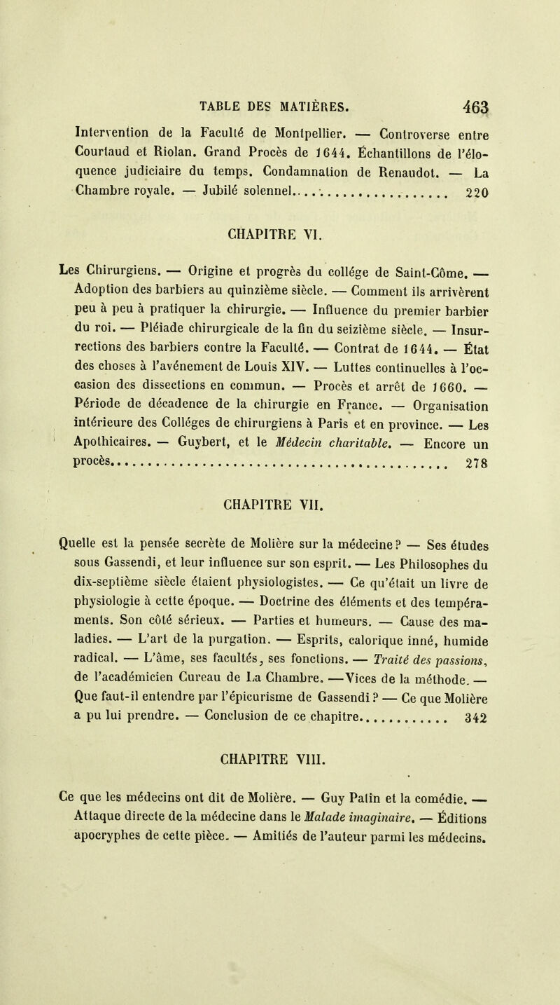 Intervention de la FacuUé de Montpellier. — Controverse entre Courtaud et Riolan. Grand Procès de Ï644. Échantillons de l'élo- quence judiciaire du temps. Condamnation de Renaudot. — La Chambre royale. — Jubilé solennel.. 220 CHAPITRE VI. Les Chirurgiens. — Origine et progrès du collège de Saint-Côme. — Adoption des barbiers au quinzième siècle. — Comment ils arrivèrent peu à peu à pratiquer la chirurgie. — Influence du premier barbier du roi. — Pléiade chirurgicale de la fin du seizième siècle. — Insur- rections des barbiers contre la Faculté. — Contrat de 1644, — État des choses à l'avénement de Louis XIV. — Luttes continuelles à l'oc- easion des dissections en commun. — Procès et arrêt de J660. — Période de décadence de la chirurgie en France. — Organisation intérieure des Collèges de chirurgiens à Paris et en province. — Les Apothicaires. — Guybert, et le Médecin charitable. — Encore un procès 278 CHAPITRE VII. Quelle est la pensée secrète de Molière sur la médecine? — Ses études sous Gassendi, et leur influence sur son esprit. — Les Philosophes du dix-septième siècle étaient physiologistes. — Ce qu'était un livre de physiologie à cette époque. — Doctrine des éléments et des tempéra- ments. Son côté sérieux. — Parties et humeurs. — Cause des ma- ladies. — L'art de la purgation. — Esprits, calorique inné, humide radical. — L'âme, ses facultés, ses fonctions. — Traité des passions, de l'académicien Cureau de La Chambre. —Vices de la méthode. Que faut-il entendre par i'épicurisme de Gassendi ? — Ce que Molière a pu lui prendre. — Conclusion de ce chapitre. 342 CHAPITRE VIII. Ce que les médecins ont dit de Molière. — Guy Patin et la comédie. — Attaque directe de la médecine dans le Malade imaginaire, — Éditions apocryphes de cette pièce. — Amitiés de l'auteur parmi les médecins.