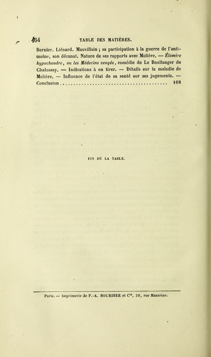 Dernier. Liénard. Mauvillain ; sa participation à la guerre de l'anti- moine, son décanat. Nature de ses rapports avec Molière. — Élomire hypochondre, ou les Médecins vengés, comédie de Le BouUanger de Clialussay. — Indications à en tirer. — Détails sur la maladie de Molière. — Influence de l'état de sa santé sur ses jugements. — Conclusion 408 FIN DE LA TABLE. Paris. — Imprimerie de P.-A. BOURDIER et 30, rue Mazariue.