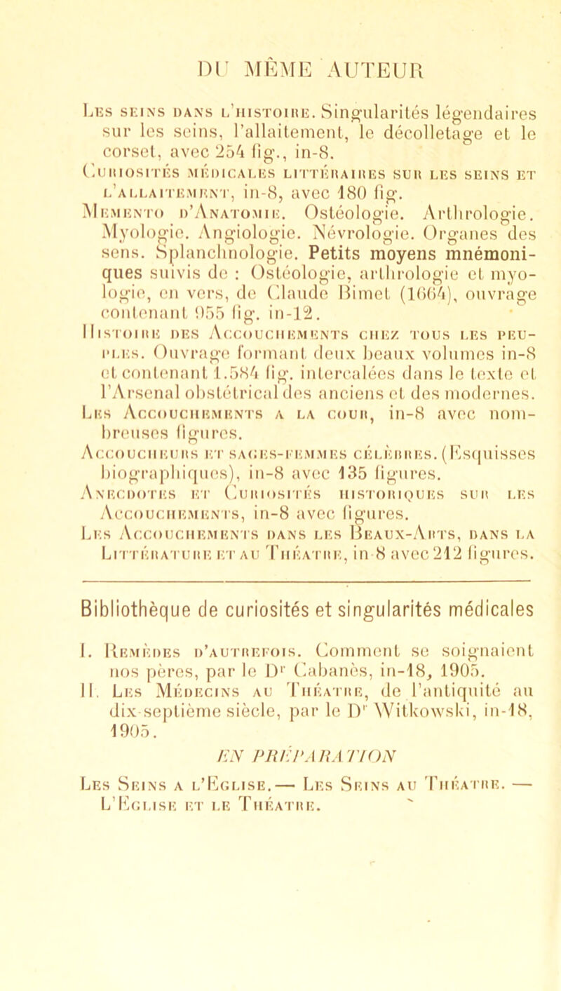 nr MEMirAUTEUR Lijs SKINS DANS l’hIsToiUK. Sing'ulai'iles legendaires sur les seins, I’allailemcnl, le decolletage el lo corscl, avec 254 fig., in-8. I'.UIIIOSITKS MKDICAI.KS LITTEHAIIIKS SUH LES SEINS ET i.’allaite.men'I', in-8, avec 180 fig. Memento d’yVnatomie. Osleologie. Artlirologie. Myologio. .\ngiologie. Nevrologie. Organes dos sens. Splancimologie. Petits moyens mnemoni- ques suivis de : Osleologie, arllirologie el inyo- logie, on vers, de Ohmde Riinel (l()(i4), ouvrage (’onlonanl 055 (ig. in-12. lllSIOIIIE DES .AcCOUCIIEMENTS CHEZ TOUS LES I>EU- 1‘i.Es. Onvragt! I'onnanl deux lieatix volumes in-8 elconlenanl 1.584 (ig. inlercalees dans le Icxle el rArsenal olislelrical dos anciens el des niodonies. Les Accouciiements a la couii, in-8 avec noni- liroiises ligiipos. AcCOUCIlElJItS ET SACES-I'EM.MES CELEIlllES. (l{s(|uisSOS liiograpliiquos), in-8 avec 135 figures. .Anecdotes et (luiiiosrrEs iiistoiikiues sun les .Accouciiemenis, in-8 avec figures. fjEs Accouciiemenis dans les Beaux-.\hts, dans la LriTEiiA'i uitE ET All 'I’liEATiiE, ill 8 avcc212 figures. Bibliotheque de curiosites et singularites medicales I. Remedes d’autiieeois. Coinmenl se soignaienl DOS piu’cs, par le D‘' Caljanes, in-18, 1905. II. Les Medecins au Tiieaihe, de I’anliquite an dix seplieme siecle, par le D'' AVitkowsLi, in-18, 1905. /i.V PlUiPA HA TfON Les Seins a l’Kclise.— Les Seins au Tiieatiie. — L’Kclise et le Tiieatiie.