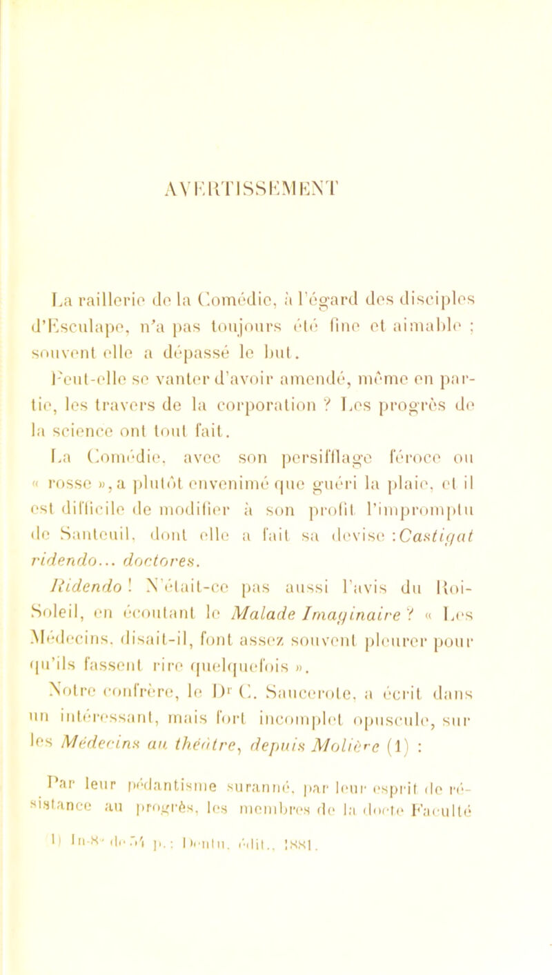 AVKIi'llSSKMKNT La raillorio do la ('.omedic, a Togard dos disciplos d’Lsculapo, n’a pas toujonrs dtd fino ol aimahlo ; smivont olio a ddpasse le l)ut. I'ciit-ollo so vanlor d’avoir amendd, niomo on par- tio, los Iravors do la corporation ? Los progros do la scionco onl loni fail. I.a Coini'dio. avoc son persil'Ilago IV>roco on « rosso »,a ])lnlnl onvcniind qne gndri la plaio, ol il osl dilTicilo do inodilior a son profil I’iniproinpin do .Sanlonil. donl olio a fail sa devise; '.Caatigal t'idendo... doctorea. Hidendo ! N’dtait-co pas anssi I’avis dn Itoi- Soleil, on l•(‘ontanl lo Malade Imayinaire ? « L<‘s .Modocins. disait-il, font assoz sonvonl phniror pour •pi’ils fassont riro (pioLpicfois ». Xolro conlrdro, lo I)'’ (L Sancorole, a dcrit dans nn intcrossanl, niais lorl incoinplol opnscnhg snr los Medecinn an theatre^ depnin Molierc (1) : I ar leur |H“(laritisine snranac, j»ar loiii' ('spril ilo ri‘- si.staneo an protji'^s, l(>s nionilnv'.s f](> la ilui-n* p'ai ulli' 1) lii-K'di'r.'i hriiin. I'.iiit., ;ss|.