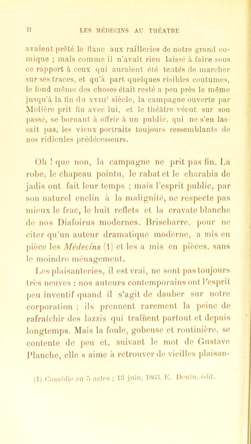 nvaient prC'te le llaiic aux raillGi'ies de notre grand go- niique ; inais comine il n’avait rien laisse a I'aire sous ce ra])poi*t a eeux qui auraient ete tentes de marcher sur ses traces, et qn’a part quelques risibles coutumes, le fond m6me des choses etait reste a pen pr6s le mfime jusqn’a la fin dii xviii' sibcle, la campagne ouverte par Mnlibre prit (in avec lui, et le tln^dtre vecut sur son passe, se bornanl, a olTrir a un public, qui ne s’en las- sait pas, les vieux portraits toujours ressemblants de nos ridicules predeccsseurs. Oh ! ([110 non, la campagne ne prit pas (in. I^a robe, le chapeau poinlu, le rahat cl le charahia de jadis out fait lenr temps ; mais I’esprit public, par son iiatnrel cnclin ;'i la malignitiii, ne respecle pas mieiix le IVac, le huit relicts et la cravato blanche de nos Diafoirus modernes. Brisebarre, pour ne citer (pi’un auteur dramalirpie moderne, a inis on piece les MMecins (1) et les a mis en pii'ces, sans le moindre meiiagerneiil, Les plaisanteries, il esLvrai, no sont pas toujours tri'S neuves : nos auteurs contemporains out Lesprit pen inventif fpiand il s’agit do dauber sur noire corporation ; ils prennent rarement la peine de ralVaicliir des lazzis c[ui trainent partout et depnis longtemps. Mais la foule, gobeuso et routiniere, sc contente de pen et, suivant le mol de C.nslave Blanche, elle « aime a relrouvor de vieilles plaisan-