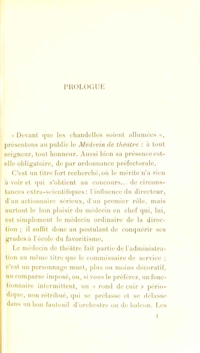 PUOLOCIUK « Devant qua les cliandellos soienl alluinees », presentons an public le Medecin de theatre : a lout seigneur, tout lionneur. Aussi bien sa presence csl- elle obligatoire, de par ordonnance prefecturale. C’est un litre fort recbercbe.oii le luerile n’a rien a voir et rpu s’oblient an coiicours... de circons- lances exlra-scieiiliii([ues: rinlluencc du directeur, d’un actioiiuaire serieux, d un premier role, mais surtout le bon plaisir du inbdeciii en clief qui, lui, est sitiipleinenl le medecin ordinaire de la direc- tion ; il suffil done an postulant de conquerir ses grades a I’ecole du favorilisnu*. Le medecin de tliealre fail partie de radministra- li(m au memo litre (pie le commissaire de service ; c’esl un personnage muet, [diis on moins dijcoratif, un comparse impose, ou, si vous le priilerez, un fonc- lionnaire inlermillent, un « rond de ciiir » piirio- dique, non riitribue, ipii se prtdasse et so delasse dans un bon fauleuil d’oi’clieslre ou de baleoii. Les