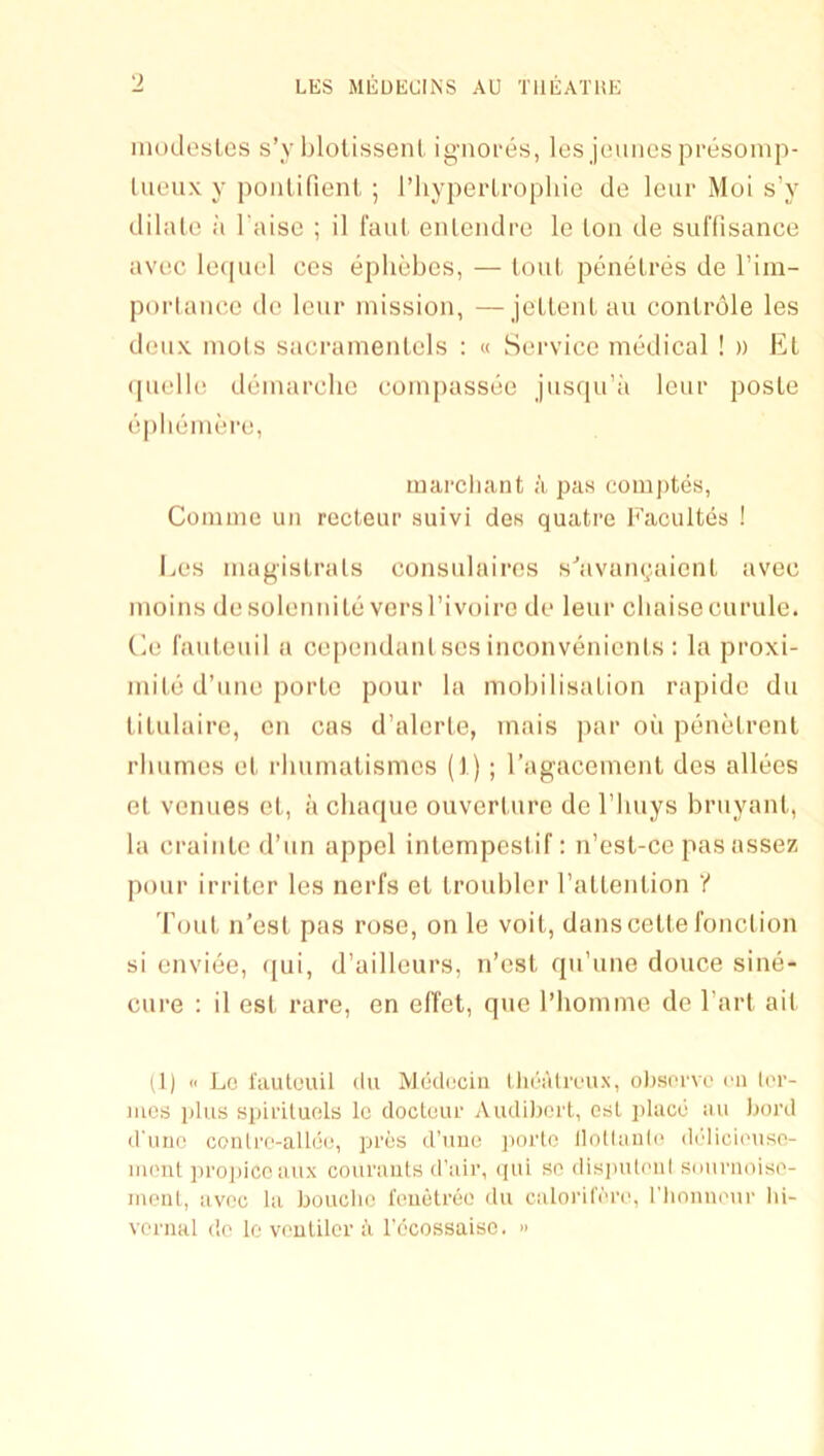 iiioclosLcs s’y blotissenl ignoi-es, les jouiies presonip- lueux y poiitifient, ; I’liyperlropliio de leur Moi s’y diliUo :i raise ; il I'aul enlcndi’o le Ion de suHisance avec le(piel ces ephebes, — loul, penelres de Tiin- porlance do leur mission, —jeltenl an conlrole les denx mols sacramenlels ; « Service medical ! » El (pielle demarche compassee jnsqu’a leur posle epliemere, marcliant a pas coinptes, Comme un recteur suivi des quatre Faciiltes ! I^es magislrals consnlaires s'’avau(;aienl avec moins desolemuLe versTivoiro de leur cbaisccurule. Ce faulenil a ce|)endanlscsinconvenicnls : la proxi- mile d’line porle pour la mobilisalion rapidc du lilulaire, on cas d’alorle, mais par on penelrenl rbumes el rbnmalismcs (1) ; I’agacemenl des allecs el venues el, a chaque ouverlure de I’liuys bruyanl, la crainlc d’un appel inlempeslif: n’csl-ce pasassez pour irriler les nerfs el Iroubler I’aUenlion ? Toul n’esl pas rose, on le voil, danscelle ronclion si enviee, ((ui, d’ailleurs, n’esl qn’une douce sine- cure : il esl rare, en effet, que I’liomme de I’arl ail (1) « Lo I'aulouil dll AJeduciii Ihealreux, olisorvo cn lor- iiics plus spii’iluels Ic docteur Aiulibei't, esl jdiicc au bord d'liiic conlre-allue, pres d’lme jiorlo llollaiile deliciouse- iiumt ])i’oj)icc aux couraiils d’air, (pii so disjnitoiil snurnoise- mcnl, avee la bouclio reiietrec du caloril'ere, riionuour bi- venial do lo vouUler I’l I’ccossaiso. »