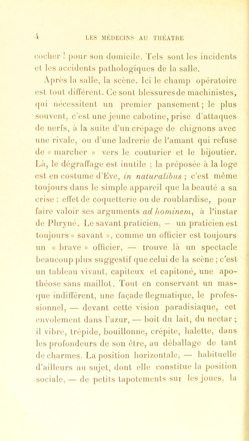 i-<K-licr ! |)uuc SOU (loinicilo. 'Tels soul les incidenls rl Ics ac(.'iiloiits p<Uh()log'i(|uciS dc la sallc. A|)n'‘s la salle, la scene, lei le champ uperaloire (!s( loul (lidei'enl. (msonl, hlessuresde machinisles, (pd iiecossileid un premier panscrneiil; le plus souvi'iil, e’esL line jeiine caholine, prise d’alla([ues de nerl's, ii la suite d’un crepage de chignons avec line rivale, oii irune ladrerie de I’amanl qui refuse de « marcher » vers le couturier et le bijoutier. liii, le degralfage esl inutile ; la preposee a la loge est en costume d’Kve, in naiuralibas ; e’est meme toiijoiirs dans le simple appareil ipie la beaute a sa crise ; ed'etde coquetterie ou de rouhlardise, pour I'aire valoir ses arguments ad ho mine a I’instar de J^hryne. IjC savant praticien, — un praticienest toil jours « savant », coinme un oflicier est toujours un (( brave » oflicier, — trouve la un spectacle heaucoupplus suggestif que celui de la scene ; e'est un tableau vivant, capiteux et capitone, une apo- theose sans maillot. Tout en conservant un mas- que indifferent, une fa(;ade (legniatique, le profes- sionnel, — devant cetle vision paradisiaque, cet envolemeiit dans I’aziir, — hoit du lait, du nectar ; il vibre, trepide, bouillonne, crepite, balette, dans les profondeurs de son etre, aii deballage de lant de ebarmes. La position borizontale, — babiluelle d’ailleurs an sujet, dont elle constilue la position sociale, — de petils tapolemenis sur les joues, la