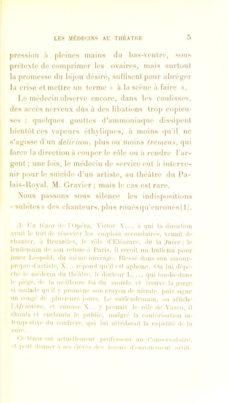 pression a pleines mains dii bas-vontro, sons pretexle de comprimer les ovaires, niais surtoul la promesse du bijou desire, suflisent pour abregcr la crise etmettre un terme « a la scene a faire ». Le inedecin observe encore, dans les coulisses, des acces nerveux dus a des liI)alions Irop c<ipieu- ses ; quelrpies goullcs d’ammoniaquc dissipeni bientut ces vapeurs etliyli(|ues, a inoins qu'il ne s’agisse d’un delirium.^ plus on moins tremem, qui force la direction a couper le role on a rendre I'ar- genl ; une Ibis, le medecin de service cut a interve- nir pour le suicide d’un artiste, an tlieatre du Pa- lais-lioyal, M. Gravier ; mais le cas est rare. Nous passons sous silence les indispositions «subites» des chanteurs, plus rouesf|u’enroues(l), (1 I'll ti'iior dr r()pi'r;i, Vicli)!' X..., II qui 111 direclinn nviiil le tort do I'i'soi-voi' los I'liijdois socoudairos, vi'uait do cliantor, I'l ]!ruxellos, lo I'dlo d'I'ddaziu'o, de ln.luirc; lo londoriiain do sou rotoiir a Paris, il reroit uu luillotiii jioiir joiior I.i-oiiold, du iiidmo ou\ i'iioi', P)Iossd dans sou aiiioiir- projiro d'lirtisto, X... n'qioiid i|ii'il osl aphoiio. {)u lui di'qid- (dir lo iiiiMlociu ilu Ihi'i'di’o. lo docloiu’ I,.... qui lomhodans lo ))ii'Of._ do la ll||■'illo^ro foi ilu muiido id li'oiivo la ^;orqo si iiialado fjirn y |iromdiio son crayon do nilralo, jmis siqno uu coiiqi'do jiliisioiirs Jiiiirs. l,o sindondoiiiiiiii, mi alTicho VA/i icainr. ot commo X... y proiiiiil lo rdlo do N'asco, il cliaiila (d oiirdiaula lo puldic, lualoi'i' la raulid'isaIimi in- loinpostivo du confrdro, (pii lui allrihiiait la, rapidild do la euro. Po Idiior ost acluolloinoid pi'ofossoiir an <'misors a I id ro. ot jioiil dmiuor a so-; o|dvo< i|o< loouns d onninoinonI aidili