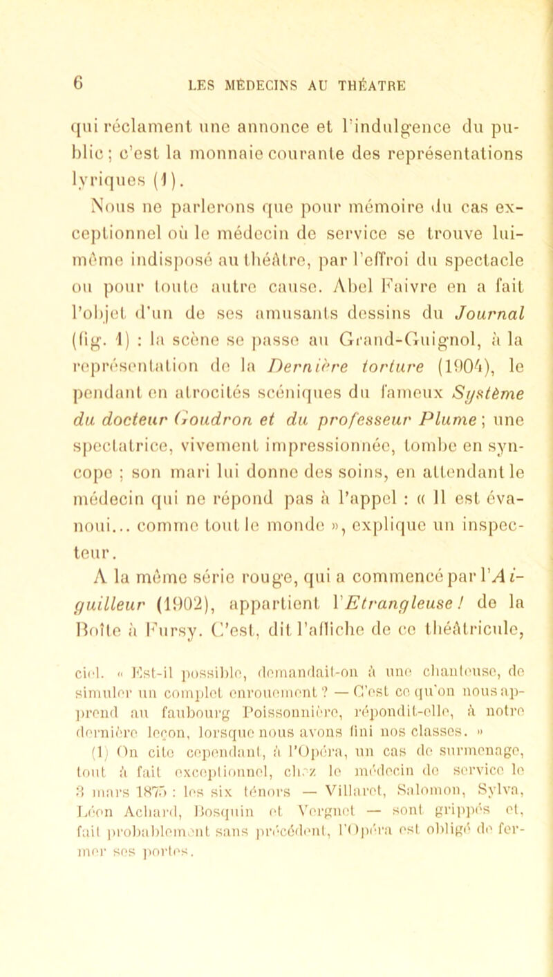 (jni reclament une annonce et rindiilgence du pu- blic ; c’est la monnaio couranle des representations lyriqnes (1). Nous ne parlerons rpie pour memoire du cas ex- ce])lionnel oii le niedccin de service se Irouve lui- inetne indispose au llieAlre, par I’effroi du spectacle ou pour toute autre cause. Abel b’aivre en a fait I’objet d'un de ses amusants dessins du Journal ((ig. 1) ; la scene se passe au Grand-Guignol, a la representation de la Dernirre iorluve (IbOA), le pendant en alrocites sceni(pies du I'anieux Sijsttme du docteur (loudron et du professeur Plume; une S|)ectatrice, viveinent inipressionnee, toinbe en syn- cope ; son inari lui donne des soins, en attendant le inedecin (pii ne repond pas a I’appel : « 11 esl eva- noui... cormne Lout le nionde », explicpie un inspec- teur. A la meme serio rouge, (jui a commence par l’.4t- guilleur (1902), appartient VEtrangleuse! do la Bfule a b’ursy. C’est, dit I’alliche de ce tlieAtricule, cirl. II Kst-il ]K)ssil)le, deman<lail-oa a anc cliaiili'uso, do siiimlor tm coiniilol cnrouniiionl ? — CVsL co, (]u'on iiousap- ])rpiid au faubourg I’oissoniiii'ro, I'epoiulil.-ollo, i\ noire flerniere leeon, loi'squo nous avons fini nos classes. » (1) On die cepondani, a rOpib’a, un cas de snrinenage, tout ft fait excejtlionnel, cli. z le nn'dedn do service le 0 mars 187.') : les six tinners — Villaret, .Salomon, Sylva, l.imn Acliai'd, itostpiin el Vergnet — sonl gri]i])es et, fail |)robablemeut sans i)n'‘c6denl, I’Opi'ra esl obligi'de for- mer ses ])orles.