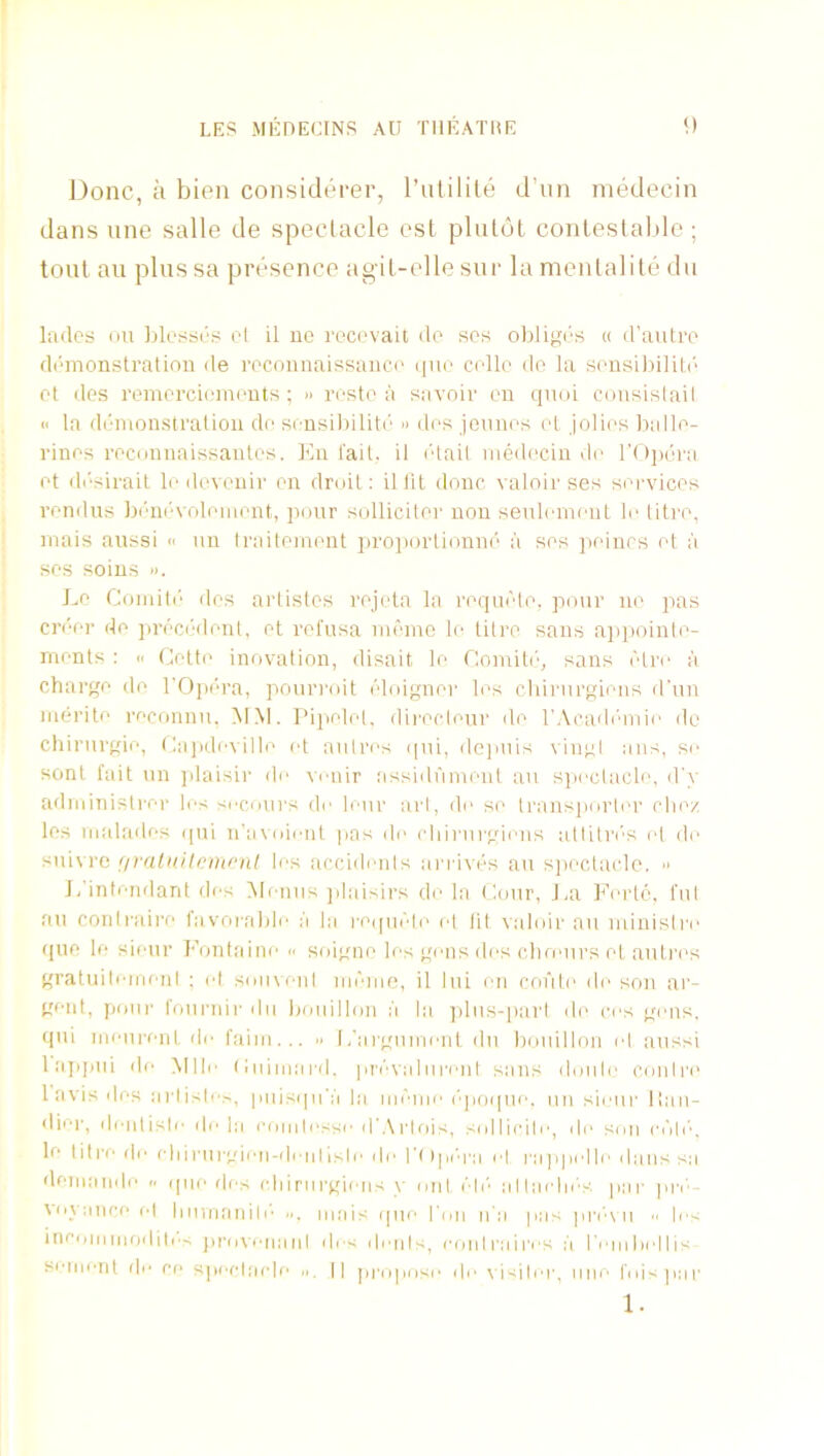 Done, a bien considtrer, I’utilile d’liii medecin dans une salle de speclacle csl pluldt conleslabic ; tout au plussa presence agil-elle sur la menlalile dii lades on Idesses el il ue rocevait do scs obligi'S a d’autro demonstration de reconnaissance (luo celle do la sensil)ilit(‘ et des remcrciemeuts; » resto a savoir en qnoi cousislail n la di'monstration de sensilnliti'’ » des jennes et jolies halle- rines reconnaissautes. I'lii fait, il iHail medecin de rtdjHira et di'sirait le doveuir en droit: ilfit done, \ aloir ses sm'vices rendus bi'ni'volement, pour sulliciter non senlemeut le titre, mais anssi « nn traitement iiroiiortionne a ses peinrs et a ses soius ». Le Coinit(' des artistes rejeta la reqaele, pour ue pas cn'er de jirecialent, et refusa memo le titi'O sans a]>pointe- ments : <. Cette innvalion, disait le Comit(’, sans Tdre ;i charge do rOp(’'ra, pourroit eloigner les cliiriirgiens d'un merite reconnu, MM. I'ipelel, dii'ocleur de rAcadi'anie do chirurgie, t:a])deville id aiilres ipii, dc]mis vingl ans, se sent fait iin jdaisir de \rnir assidfiment au spectacle, d'v administrer les secours de leur art, de se transjiorter die/ les malades qui n’avoieut pas de chiiairgiens atliln's el de sui\ re (ivalnitomral les accidents anaves au s])ectaclo. ■> J, intendanl des Menus jilaisirs de la Cour, Jai Lerte, ful au coiilraire favorable a la reqiif'le el lit valoir an minisire quo le sieur I'oulaine « soigne les gens des choMirs et autres gratuiteineni ; d soiivenl memo, il lui en cofile de son ar- gent, pour foui'iiir dii bouillon ;i la ])lus-[)arl de res gens, qui meurent de faim... » l/argumenl du bouillon el aussi lajipui de Mill' (luimai'd. ]ii'evaliii'enl sans doiile conire 1 avis des artiste^, puisqn'a la lal'■nle I'poipie. un sieur lian- diei', deiitisle de la cointosse dWrIois, sollicile, di' son rl'lll'■, le I i t re de e Ii i rurgiim-den | isl e i le l'( i pi *ra el ra j i pel le dans sa demande .. queries idiiriirgiens y onl eli'' alladii'S par pri‘- \oyanceel liiiuianili'' mais que run n’a pas pn'o u  les incoiiimodiles }ii'o\enanl des dents, I'onlraires a rembellis seiijeiit lie ee speclade || jiropose i|i' \isiler, une foi>par 1.