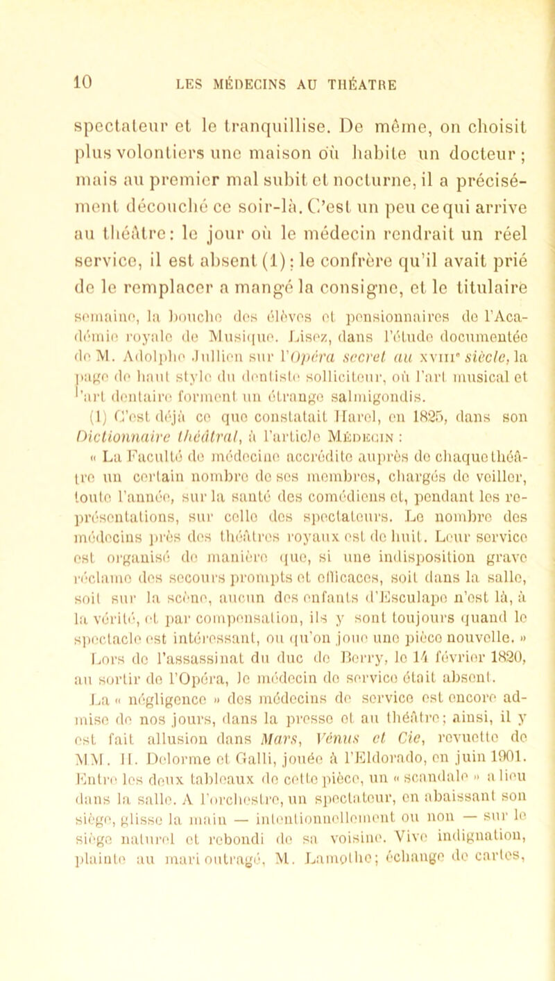 speclaleiir et le tranquillise. De m6ine, on choisit plus volonliers luic niaison on liabile iin docteur ; inais ail premier mal subit el nocLurne, il a precise- menl decouclie ce soir-lii. C’esl iin pen ceqiii arrive an llieiklre: le jour oil le medecin rendrait un reel service, il esl absent (1); le confrere qu’il avail prie de le remplacer a mange la consigne, el le tilulaire soiiiaiuf', lii ])oncho dos eH'vos ol poiisionmiires do I’Aca- di'inio i-oynln do lMusii|uo. Lisoz, dans I’dludo documeutec dolVl. Adoljdio Jnlliou sur Vopcra secret, an wuv siectc,\a jiuKo do liaiU stylo dn donlislo solUcilonr, on I’arl musical et '’art doiitairo fonnoni uii dtrango salmigondis. (1) Cost ddjii CO quo couslalait Ilarel, cu IRSu, dans sou Oiclionnairc Ihealral, a TarticJo Mkdicuin : (I La Facultd do mddociuo acci’ddito aupros do cliaquothoA- irn uu coi'laiu uoiubro do sos moiubros, cliargds do veillor, loulo raundo, sur la saute des comddious et, pendant Ics ro- prdsoutations, sui' collo dos siioctaloiu's. Lo uoiubro des mddocius iirds dos theatres royaux osL de hnit. Lour service osL oi'gauise do mauiero (|ue, si uue indisposition grave rdclamo dos secours prompts oL ollicaces, soil daus la sallo, soil sur la scono, aiicun dos onfauts d’Jilsculapo, n’ost lii, ii la vdriti', oL par compousaliou, ils y sout toujours quaud le siioclaclo ost iuterossaul, on (pi’on joiio uuo pieco nouvolle. » Imrs do I’assassiuat dii due do Berry, lo 11 levrior 1820, an sortir do I’Opera, lo mddecin do service dtnit absent. l.a <1 udgligouco » dos mddecius do service ost eucoro ad- miso do nos jours, dans la prosso ot an tlidatro; ainsi, il y ost fait allusion dans Mars, Venus et Cie, rovnolto de MM , 11. Delorme ot Galli, jondn h TEldorndo, on juin 1001. Fntro los donx tableaux do cotto piece, un « scnndalo » a lion dans la sallo. A rorclieslro, un spoctaleur, on abaissant son siege, glisse la main — inlontionnollomont on non — sur lo sii'go natnrol et rebondi do sa voisino. Vivo indignation, idainto an mari outi'age, M. Lamolho; dchango do cartes.