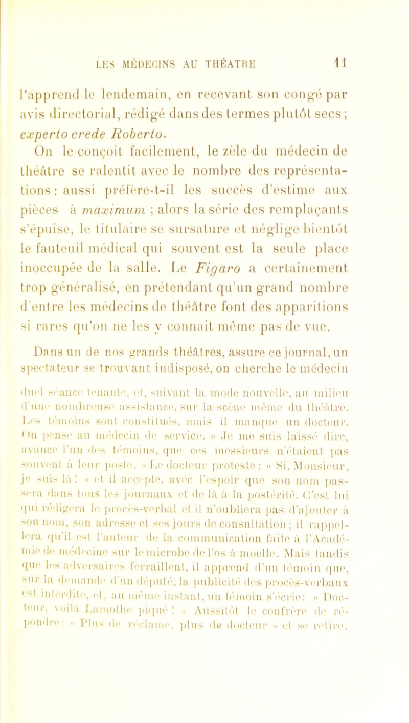 rappreiul le londemain, en recevant son conge par avis directorial, redige dans des termes plulcil secs; experto crede Roberto. On le congoil facilemenl, le zele du rnedecin de theatre se ralenlil avec le nombre des representa- tions raussi prelere-t-il les sncces d’estime aux pieces a maximum ; alors la serie des remplagants s’epnise, le titnlaire se sursature et neglige hientdt le I’anteuil medical qui souvent est la seule place inoccnpee de la salle. Le Figaro a certaineinent trop generalise, en pretendant qu’un grand noinhre d'enire les medecins de theatre font des apparitions si rares qii’on ne les y connait meine pas de vue. Dansun de nos grands theiltres, assure ce journal, un spectateur se trou\ ant indispose, on cherche le niedecin iliii’l si'uuci' li'iuiiiP’. rt, siiiviuil til inodo nonvrlli', aii luilii'u d iini' noiidirrusc assistiiiicc, snr la scriic im'in(‘ du tla'‘aLr('. I,fs li'-iiioins soul conslilui's, inais 11 maiupic nu docti'ui'. • til |M'iisi' ail lm'•do(:in do siTvicc. « do mo suis laissi'' diro, inaiici' I'mi drs Pdiioiiis, ipio cos mossiours a'i'daioni ]ias soiivi'iil a lour ])uslo. .1 l.o docloiir ]iro(oslo: » Si, Mousiour, jo >iii' la! ■' id il ai'Cojdo, avoc l'os])oir quo sou iiom jias- sora dans tmis livs Joiiniaux ot do la a la jiosli'rili'. C'osl Ini qni |•odi''o|■a lo jirocds-vorljal id il n’ouhliora jias d'ajmilor a son nmij, son adrossr>fd sos jours do consnllatiou ; 11 rajipid- lora ((nil osl raulour do la communication faiti' a I’Acadi’'- miodo modocino sur lo microbo do I'os li nmollo. Mais landis quo los ad\orsaii'os I'ori'aillonl, il aiqirond d’nn lidmiin ((lu', snr la doniando (I'mi di'qmir', la piiblicili' dos jiroci'S-vorhaux os| inlordito, ol, all mdiiii' instant. 1111 linnoin sV'crio; n 1 )oc- tonr. voila l.aiiifdlio jiiqni' I Aussitnt lo conl'rdr(‘ do ri'- jiondro: .. T’lns do rl'■ldamo, plus di,- dnclour ■■ id so ridiro.