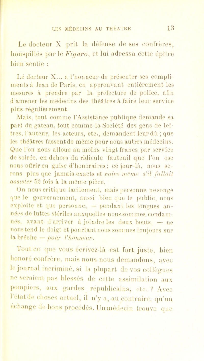 Le docleur X pril la defense de ses confreres, honspilles par \o Figaro, el lui adressa cette epilro hien senlie : Le docteur X... a I'lionneur de presenter ses complin inentsa Jean de Paris, en approuvant enti^rement les tuesures a prendre par la prefecture de police, afin d aniener les inedeclns des tlieatres a faire leur service plus reguli6reinent. Mais, tout coinme I’Assistance publique deinande sa part du gateau, tout coinme la Societe des gens de let- tres, I’auteur, les acteurs, etc., demandent leurdu ; que les theatres fassentde meme pour nous autres medecins. Que Ton nous alloue au nioins vingt francs par service do soiree, en dehors du ridicule fauteuil quo I’on ose nousoifriren guise d’honoraires; ce jour-la, nous se- rous plus que jamais exacts et roirc mrmr a’H fallnit assis/rr ,b2 fois a la meme piece, tJn nous critique facilement, mais jiersonne nesonge que le gouvernement, aussi bien i[ue le public, nous exploite et que persnnne, — jiendant les longues an- net‘s de luttes sbiriles auxquelles noussommes condam- nes, avant d'arriver a joindre les deux bouts, — ne nous tend le doigt et pom-tan tnons sommes toujours sui- labreche —pour I'lwnnnir. Tout CO quo voiis dcrivoz la ost fort juste, iiien lionoro confrere, rnais nous mms doniandons, avec le journal incrirnim-, si la plupart do vos colloo-u,.s ne si-raient pas blesses do cede assiniilalion mix I>ompiors, mix gardes n-piililicains, etc. y Avec 1 flat do clioses actiiel, il n’y a, au coni raire, (pTiin ocliange do bons proi'odos. Unniddecin li-ouvi* ipie