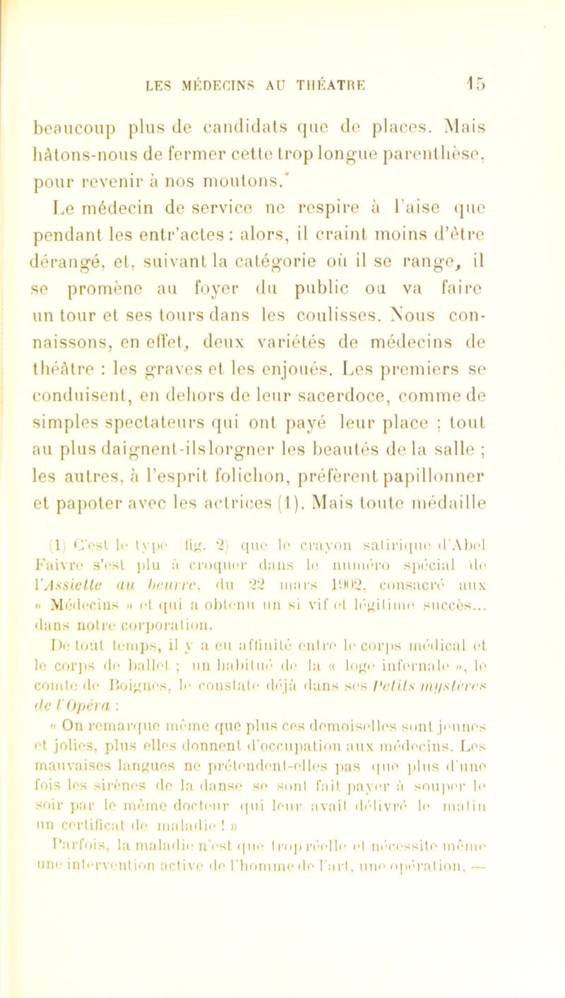 beaiicoup plus de candidats que de places. Mais liAtons-nous de fermer celle Irop longue parentliese, pour revenir a nos moulons.’ Le medecin de service ne respire a I’aise <pie pendant les entr’actes : alors, il craint moins d’etre derange, el, suivanl la categorie oil il se range, il se proniene au foyer dii public ou va faire un tour et ses tours dans les coulisses. Nous con- naissons, en elTet, deux varieles de medecins de theAlre : les graves el les enjoues. Les premiers se condiiisent, en dehors de leur sacerdoce, comme de simples speclateurs qui onl paye leur place ; tout au plus daignent-ilslorgner les beautes de la salle ; les aulres, a I’espril I'olichon, preferent papillonner el papoler avec les actrices (1). Mais toule medaille (1) C’rsl li' lypi' li^. '2) (luo Ic crayon saliri(|U(‘ irAliol Faivrc s’csl j)lu a croqiu'r dans li; luiimn'o siH'‘cial Uo VAssielle an hfiirrc. <ln 22 mars cousacri'' anx i> Miiilccins .1 ct (jiii ;i oliicnu an si vif cl l('’qilimi‘ siiccos... dans notrc corpoi'alimi. Jli'to'.it loiii])s, il y a 011 alTiniU; onln' locorjis mr'dical id to coi’jis do liallol ; nil lialiilni’' do la ii liij^o iiiforaa.lo », lo comto do lioioiios, li- rmislalo diqa dans sos I'cli.ls tie r Opera ; '< On roinarifito nidinc quo plus cos domoisollos smiL jonnos ot jolio.s, plus olios donnont d'occujtalion aiix mi'docins. Los maiivaisos laiiKuos ne pridondonl-ollos pas (|iio ]dns d une fois los sironos do la danso so smil fait, jiayor ii snupor lo soil- ])ar lo indmc dortour ([iii lour avail di'divri'' lo inalin un corliticat do inaladio ! » I’arfois, la inaladio ii'ost quo 1 riqi ri''ollo ol m''rossiti'inomo uni' inloi'vontion activo do rtniniino do I'arl. iino npia'a!ion. .—