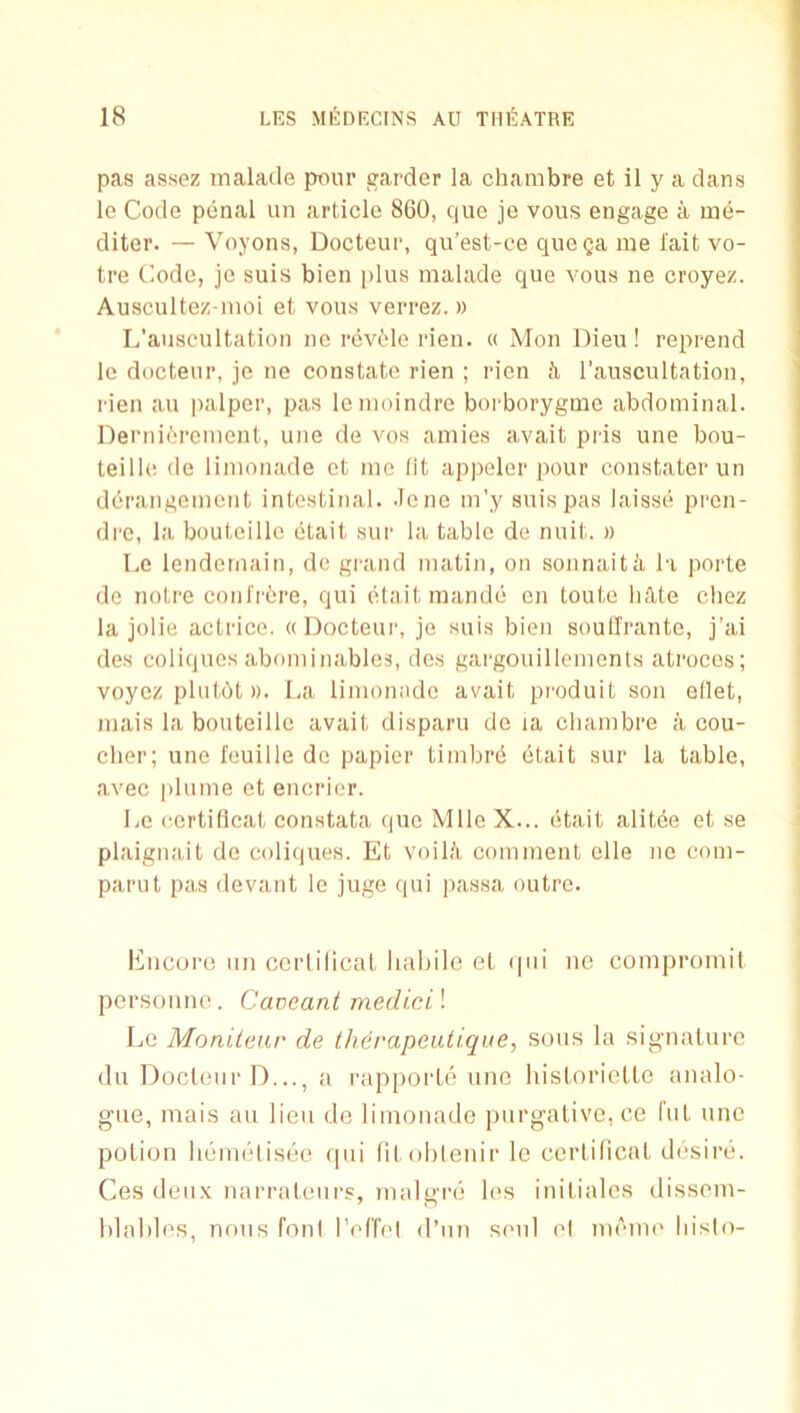 pas assez malade ptuir garder la chambre et il y a dans le Code penal un article 860, que jo vous engage a me- diter. — Voyons, Docteur, qu’est-ce quega me I'ait vo- tre Code, jo suis bien plus malade que vous ne croyez. Auscultez inoi et vous verrez. » L'auscultation ne revile I’ien. « Mon Dieu! reprend le docteur, je ne constate rien ; rien ti l’auscultation, I'ien au palper, pas lenioindre borborygme abdominal. Dei‘ni6rcment, une de vos amies avait pris une bou- teillc de limonade et mo lit appeler pour constater un derangement intestinal, .lone m’y suis pas laisse pren- dre, la bouteille etait sur la table de nuit. » Le lendemain, do grand matin, on sonnaitii la porte de notre conlr^re, qui etait mande on toutc liAte chez la jolie actrice. ((Docteur, je suis bien soulTrante, j’ai des coliques abominables, dos gargouillcments ati'oces; voyez plulAt ». La limonade avait produit son ellet, mais la bouteille avait disparu de la cliambre a cou- clier; une feuille de papier timbrd etait sur la table, avec plume et encricr. Le certiflcat constata quo Milo X... (itait alit(ie et se plaignait do coliques. Et voila comment die no com- parut pas devant le juge qui passa outre. I^ncoiaj nil ccriilicat lialiile et (|iii ne compromit personno. Caveant medicil IjG Moniicju' de iherapeutique, sous la signature du Docteur I)..., a rapporU'^ une historietlc analo- gue, mais an lieu de limonade purgative, cc Cut une potion h(nn(ilis(30 (pii litohtenir le certilicat desirii. Ces deux narrateiirs, malgiai les initialcs dissem- hlables, nous foul IVri'el d’nn senl el nn'me liislo-