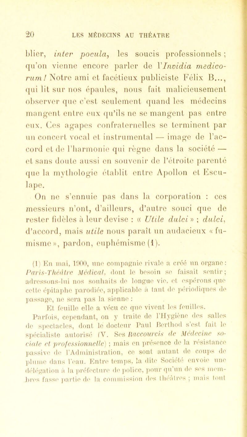 hlier, inter pocula, les soucis professionnels ; qu’on viemio encoi'e parlor de Vinvidia medico- rum I Notre ami cl facdlieux publicisle Felix B..., (pii lit sur nos epaules, nous fait malicieusemenl ol)sorv('r (pio c’ost senlemenl (piand les medccins inan^ent enlre enx (pi’ils nc so inangent pas cntre enx. (1(‘S agapos eonlValernelles sc Lermincnl par nn eoneerl vocal el insirnincnial — imago do I’ac- cord oL de riiarinonie qiii regne dans la societe — etsans donte aussi on sonvenii' do I’elroito parenle (pi(! la mylliologio elahlit enlre A]mlIon cl Ksen- ia pe. On no s’ennnie pas dans la corporation : cos messieurs n’ont, d’aillenrs, d’aiilro sonci qne do rosier (idtdcs a lenr devise : « Utile dulci» ; dulci, d’accord, mais utile nous parail un audacieux « I'u- mismen, pardon, onpliemisme (1). (1) Kn iiiiii, lilOn, uni’ cninpn.Knic rivalr! a croi) un oi’Rauo: Paris-ThintIve Mcilical. ilonl le bosoiu se faisnil sentir; ailrossons-lui nos souhails ile lnnne vie. el espi'u'ous i[ue celle i'‘])il;i]ihf! ]i!iroilii'e, ii|iplical)lo a Inul de ]ii''i'ioiliqnes di’ ]iassaKe, no sora pas la sionne ; Kl reuillo ello a vecu cc quo vivcnl les feuilles. Pnrfois, cojieudanl, on y trailo do rJlypueno dos sallos de speclaolos, (lout In docleur Paul nerlhod s esl fail le spi'cialisle aulorise (V. Ses Itacconrcis de Medecine so- cinle rl profcssionnellc) ; mais on |U’dsouce do la resislanci' ])assive de rAdministralion, co soul aidant do ooujis do )iliinie dans I'eau. Mntre teiniis. la dito Socii'di' onvoio mu' didf'eatioii a la pi’efectm'e do jiolice, jiour qu un do sos iiiem- Ju’i's fasse jinrlio de la ooininission dos tliealros ; mais lout