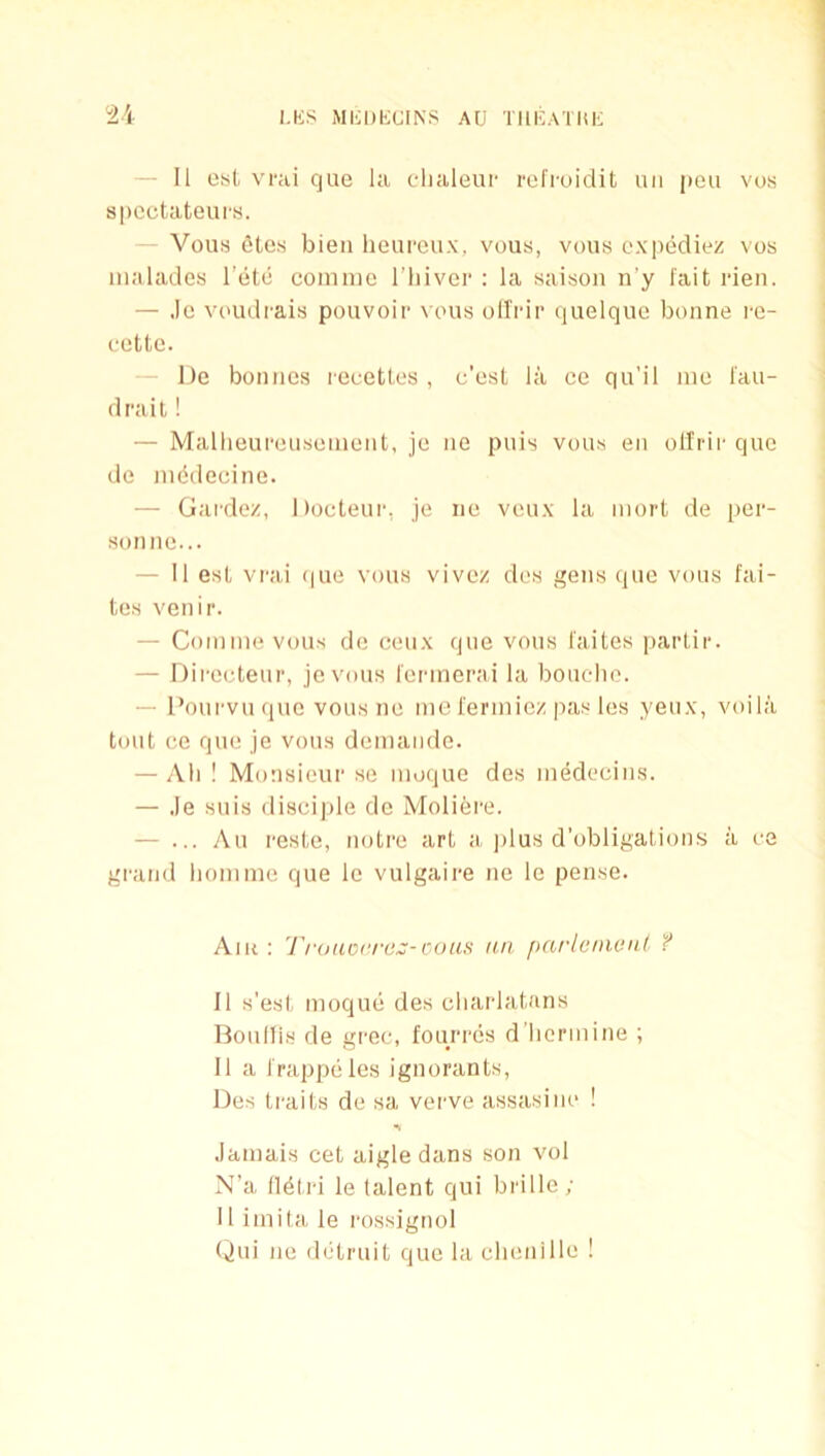 u - II ost vrai que la clialeuf refi-uidit uii pou vus spcctateurs. Vous otes bieii heureux, vous, vous expediez vos malades l’(ite coimiic I’liiver : la saison n’y fait rien. — .Ic voudrais pouvoir vous oH'rir quelque bonne i-o- ccttc. I)e bonnes recettes , e’est la ce qu'il mo I'au- drait! — Mallieuponsemcnt, je ne puis vous eii ollrii' que de ni(5deeine. — Gardez, Docteur, je ne veux la mort de per- sonne... — II est vrai (jue vous vivez des gens que vous fai- tes venir. — Comme vous de ceux que vous faites partir. — Dii’eeteur, jevous I'erinerai la boucdio. — Poui'vuque vousne me i'ermiez pas los yeux, voila tout ce que je vous demande. — All ! Monsieur se moque des medecins. — ,le suis discijile do Moliere. — ... yVu reste, notre art a ]dus d’obligations a ce gi'aiid liomme que le vulgaire ne lo pense. Air: l'rouo('rc:;-cous an parlcnionl f 11 s’est moque des cliarlatans Boullis de grec, foiun'cs d licrmine ; 11 a frappeles ignorants, Des traits de sa verve assasiiio ! .lamais cet aigle dans son vol N’a ll^tri le talent qui brille ; II imita le i-ossignol (jui ne detruit que la chenille !