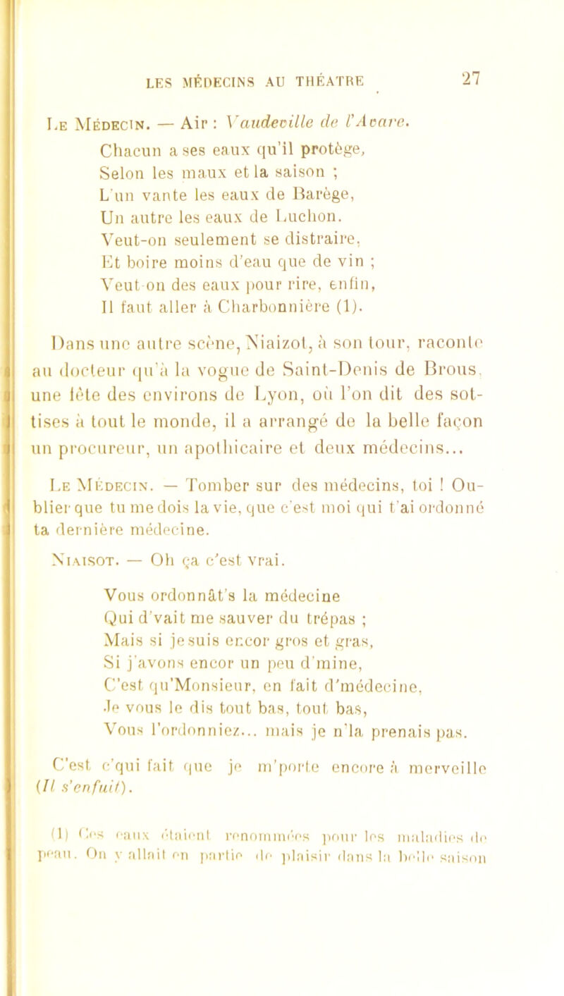 Le Medecin. — Air : Vaudecille cle l’Aoai-e. Chacun ases eanx qu’il protege, Selon les maux et la saison ; L'un vante les eaux de Barege, Uii autre les eaux de Luchon. Veut-on seulement se distraire, Et boire moins d'eau cjue de vin ; Veut on des eaux pour rire, enfln, II taut aller a Charbonniere (1). Dans une autre scene, Niaizol, a son lour, raconlo au (locleur qu’a la vogue de Saint-Denis de Brous. une lele des environs de Lyon, oii Ton dit des sot- tises a lout le inonde, il a arrange do la belle faQon un procureur, un apotliicaire et deux medecins... I,E Medecin. — Toinber sur des medecins, toi ! Ou- blierque tu medois la vie, cjue c'est mol qui t'ai oialonne ta derniere medecine. XiAisoT. — Oh qa c'est vrai. Vous ordonnSit’s la medecine Qui d’vait me .sauver du trdpas ; Mais si je.suis encor gros et gras. Si j'avons encor un pen d'miue, C’est qu’Monsieur, on fait d'medecine, •le vous le dis tout bas, tout bas, VouH I'ordonniez... mais je u'la prenais pas. Cost c’qui fait que je m’jioi'fe encore a merveille {II. a'enfuU). (1) (les eaux I'taieiit renoimn('‘es jioiir Ins maladies de • Jieaii. On y allait nil jiartin i|n plaisir dans la belle saison