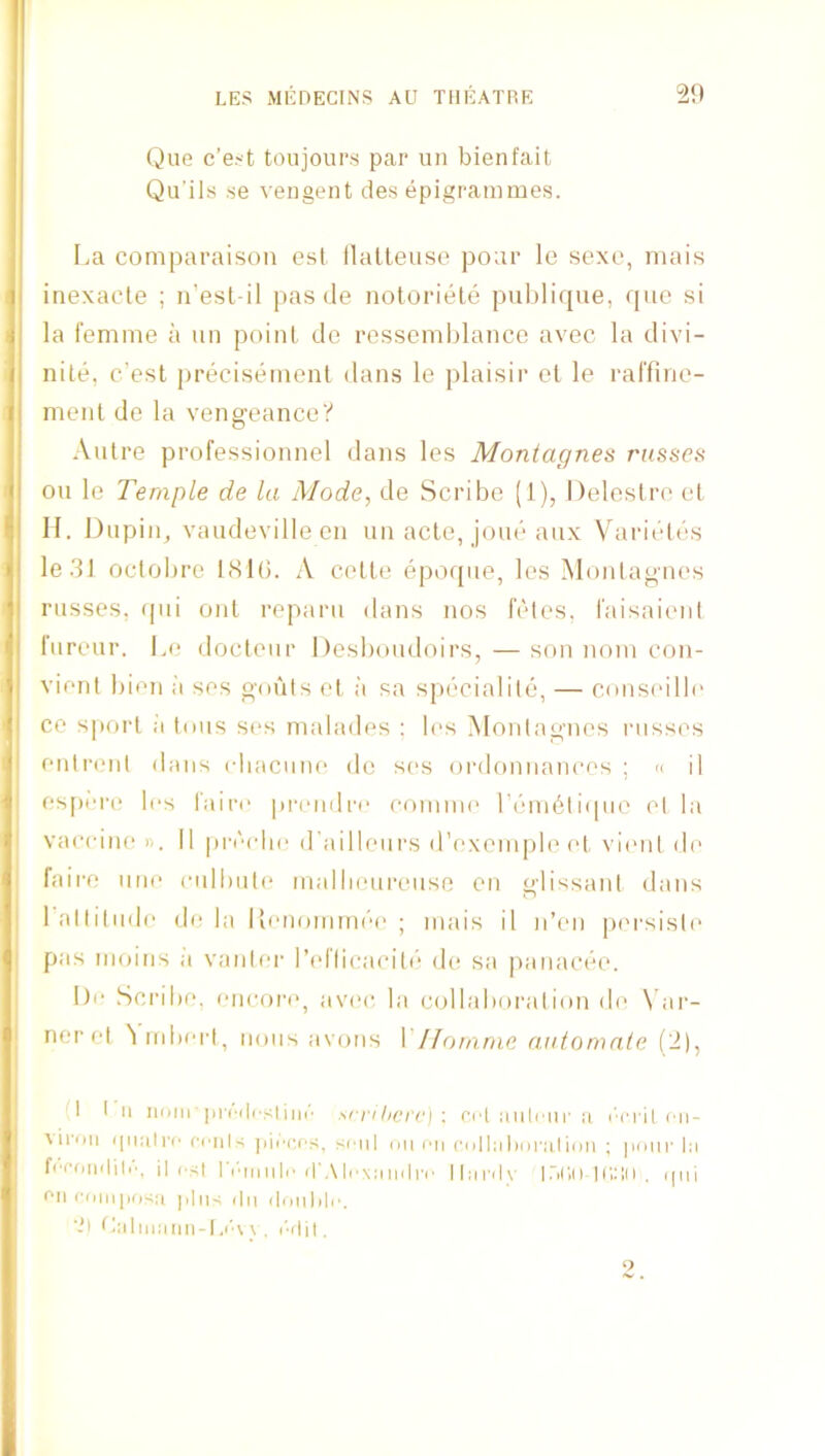 Que c’e.'t toujours par uii bienfait Qu'ils se veiigent des epigrammes. La comparaison esl ilalleuse poar le sexo, mais inexacte ; n’esl-il |)as de notoriele publique, ([uo si la femme a un poinl de ressemljlance avec la divi- nite, c’est precisemenl dans le plaisir el le ral'fine- menl de la vengeance? Autre professionnel dans les Montagnes russes on le Temple de la Mode, de Scribe (1), Deleslre el H. Diipiig vaudeville en un acle, joue aux Varieles ledl oclobre IcSlb. A celle epoque, les Montagues russes, (pii out reparii dans nos leles, faisaient fiireur. Le docteur Desboudoirs, — son nom con- vient bien ;i ses gouts el ;'i sa siiecialile, — conseille ce sport a tons ses malades : les Montagnes russes eutrcmt dans cliacune do s(>s ordonnanees ; « il es[)i‘i'(‘ li-s l'air(‘ pi-ondro (■onniu' r('“ni6ti(pio et la vacciiK! n. 11 pi-orlie d’ailleurs d’exeiu|)le et vi('ut do faire une culbut(‘ tualluMireuse en glissant dans 1 attitude de la Konommde ; mais il n’eii p('i'siste pas nioins a vantei' l’(‘llicacito (b; sa |)anacee. l)o Scribe, encore, av(‘C, la c(dlaboration d(' \'ai'- neret 'tirdu-rt, nous avous VII ornrne auto male ('!], I I a nom prc(|i'stiui' mtihci'i'f : imloiir a I’cril cn- \iri)U ([iiali'c cciil-; |]ii'c,t'S, soul on I'li colliilioralion ; pimi’ la fiTdiiilili', il esl 1 rm a II'il'.\ li'xa ailro llai'ils' iriCiO man . ijni ra ciimjKisa plas ila doalilr. ‘il ttalaiaaa-l.i'w . I'liji, a