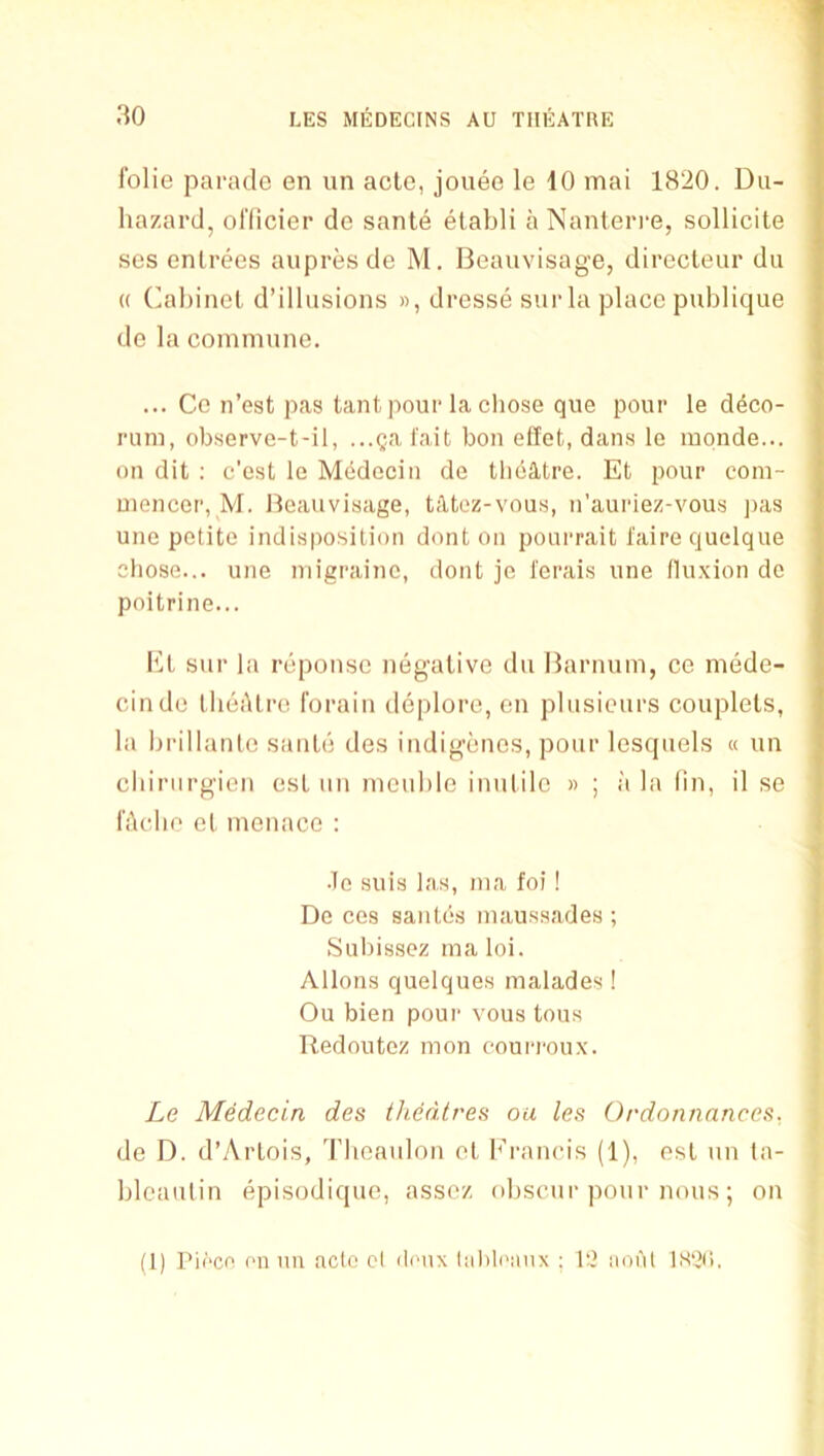 folie parade en un acte, jouee le 10 mai 1820. Du- hazard, ol’dcier de sante etabli a Nanterre, sollicite ses entrees aupresde M. Beauvisage, directeur du (( (’al)inel d’illusions », dresse siir la place publiqiie de la commune. ... Ce n’est p<as tantpour la cliose qiie pour le deco- rum, observe-t-il, ...Qal'ait bon effot, dan.s le monde... on dit ; c'e.st le Mddecin de theatre. Et pour com- mencer, M. Beauvisage, tatez-vous, n’auriez-vous ])as une petite indisposition dont on pourrait t’aire quelque chose... une migraine, dont je l'erai.s une fluxion de poitrine... Et sur la reponse negative du Barnum, ce mede- cinde tlieAtre forain deplore, en plusieurs couplets, la Ijrillante saute des indigenes, pour lesquels « un cluriirgien est un meuble inutile » ; ii la fin, il se fhclie et menace : •le suis las, ma foi! De ces sautes mau.ssades ; Subissez ma loi. Aliens quelques malades! Ou bien pour vous tons Redoutez mon eouri-oux. Le Medecin des theatres oa les Ordonnnnces, de D. d’Artois, Tbeaulon et Francis (1), ost un ta- bleautin episodique, assez obscur pour nous; on (1) I’if'ce en un acto cl deux lal)leiinx ; 1‘2 nohl 1S0(1.