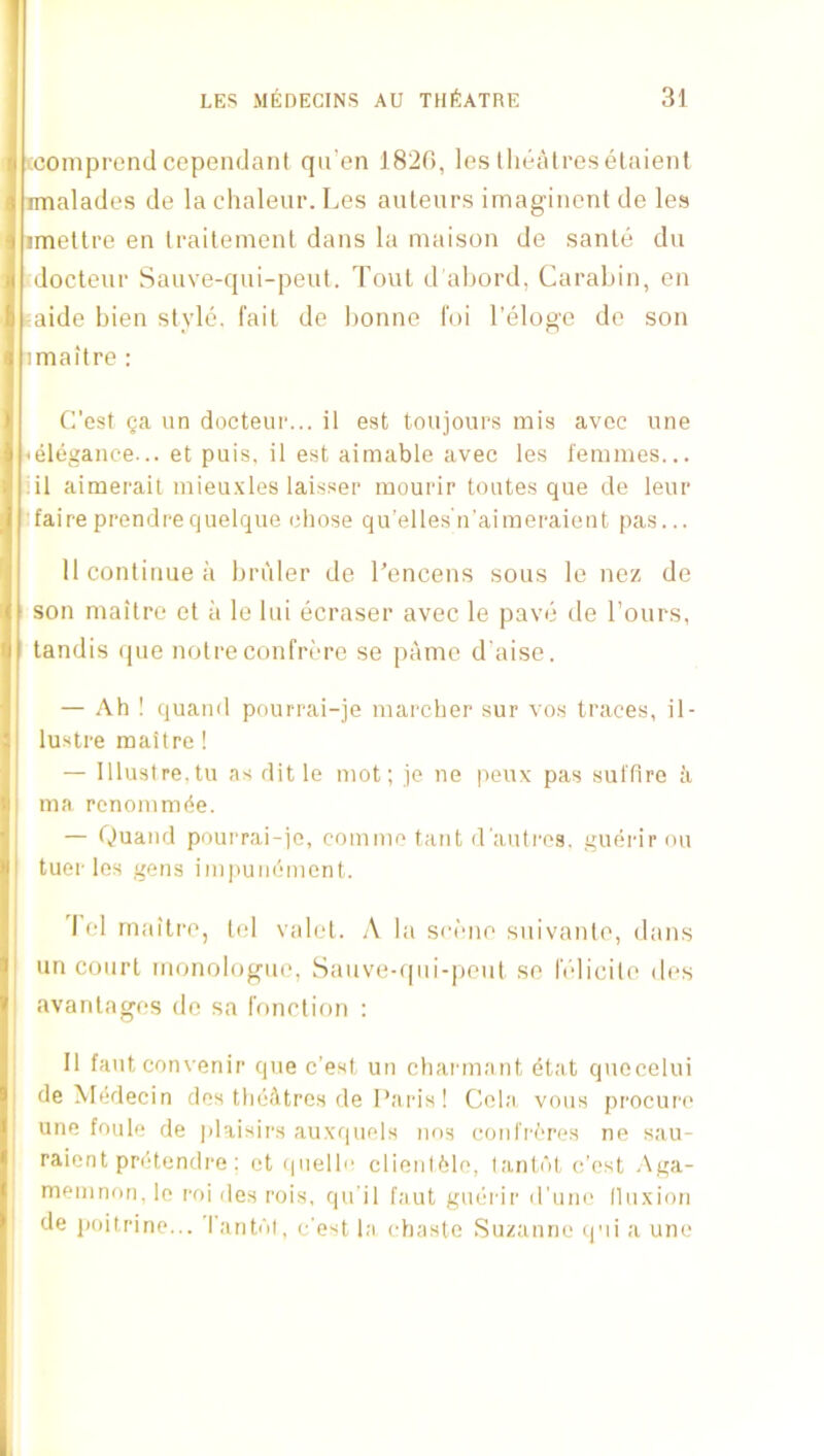 cconiprend cependani qii’en 182G, les lliealres elaient imalades de la chaleur. Les auleiirs imagiiicnl de les imetti'e en traitemenl dans la maison de sante du docteiii- Sauve-qui-peut. Tout d'aljord, Carabin, en aide bien style, fail de bonne I'oi Teloge de son imaitre : C’est ga un docteui'... il est tonjours mis avoc line <elegance... et puis, il est aimable avec les femmes... iil aimerait mieu.xles laissei’ mouidr toutes que do leui* •faire prendrequelqiie chose qu’elles'n’aimei'aieut pas... 11 continue a Im'iler do I’encens sous le nez de ! son maitre et ii le lui ecraser avec le pave de Tours, tandis (pie notre confriu’e se pame d'aise. — Ah ! quaud pourrai-je marcher sur vos traces, il- lustre maitre ! — lllustre.tu as dit le mot; je ne peux pas sufflre a ma rcnommde. — Quaud pourrai-ie, comme taut d’autros, guerirou tuer les geus impuiidment. I el maitre, tel valet. ,\ la sc('>ne suivante, dans un court monologue, Sauve-qui-peut se IVdicite des avantages de sa function ; II fautconvenir que c’est un chai maut dtat quocelui de Mddecin des thdAtrcs de I’aids! Cola vous procuri' une foule de j)laisii's auxquels uos coulrdros ne s;iu- raient prdtcndre ; ot (luellc clieul61o, la,nt(')t c’est Aga- memnon, lo roi des rois, qu’il faut gudrir d’um' (luxiou de poitririe... ’I’antdl, c'est la chaste Suzanne q'li a une