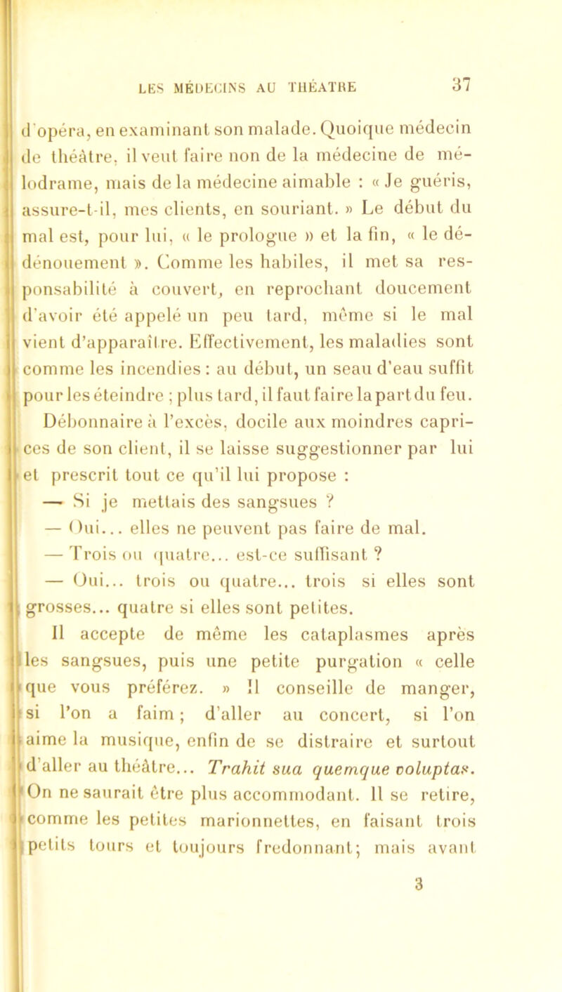 d'opera, en examinant son malade. Quoique medecin de theatre, il vent faire non de la medecine de me- lodrame, mais de la medecine aimable ; « Je gueris, assure-t il, mes clients, en souriant. » Le debut du mal est, pour lui, « le prologue » et la fin, « le de- denouement )). Comme les habiles, il met sa res- ponsabilite a convert, en reprocliant doucement d’avoir ete appele un pen lard, meme si le mal vient d’apparaitre. ElTectivement, les maladies sont comme les incendies : au debut, un seau d’eau suffit pour les eteindrc ; plus tard, il faut I'airelapartdu feu. Debonnaire a I’exces, docile aux moindres capri- ces de son client, il se laisse suggeslionner par lui et prescrit tout ce qu’il lui propose : — Si je mettais des sangsues ? — Oui... elles ne peuvent pas faire de mal. — Trois oil ipiatre... esl-ce suflisant ? — (Jui... trois ou qualre... Irois si elles sont grosses... quatre si elles sont pelites. Il accepte de meme les cataplasmes apres les sangsues, puis une petite purgation « celle ique vous preferez. » !1 conseille de manger, isi I’on a faim; d’aller au concert, si Ton aime la musique, enfin de se distraire et surtout d’aller au theatre... Trahit sua quemque voluptai^. 'On nesaurait etre plus accomrnodant. 11 se retire, I comme les petites marionnettes, en faisant trois pelits tours et loujours fredonnant; mais avant 3