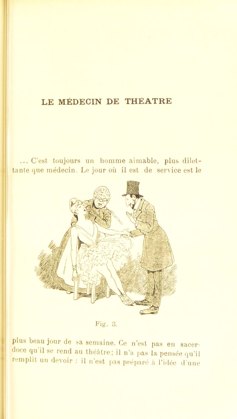 ... C’est toujours un homme aimable, plub dilet- tante cjne inMecin. Lo jour oil il est de service est le Fig. t). plus beau jour de sa semaine. Ce nest pas en sacer- doce qu'il se rend au tlieatre; il na pas la pen.see qu'il remplit un devoir ; il n’est pas pr.-pan- ;i I’idee d une