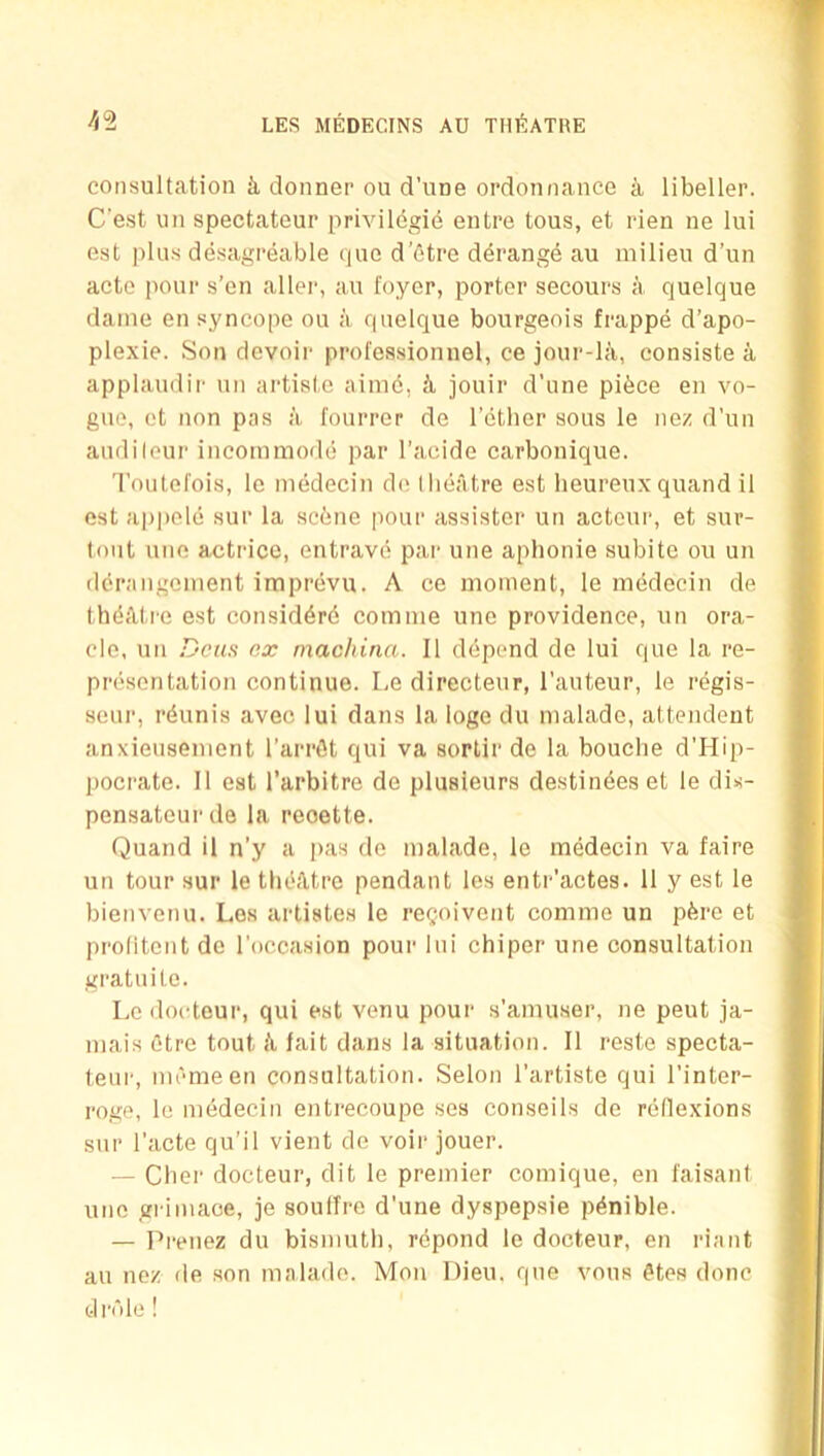 consultation k donner ou d’uue ordonnance a libeller. C’est un spectateur privildgie entre tons, et rien ne lul est plu.s desagreable que d'etre ddrangd au milieu d’un acte pour s’en aller, au foyer, porter secours a quelque dame en syncope ou a quelque bourgeois frappe d’apo- plexie. Son devoir professionnel, ce jour-la, consiste a applaudir un artiste aimd, k jouir d’une pifece en vo- gue, et non pas a fourrer de I’ether sous le nez d'un audileur incommode par I’acide carbonique. Toutefois, le medecin de (lieatre est heureuxquand il est appele sur la scene pour assister un actcur, et sur- tout une actrice, entrave par une aphonie subite ou un derangement imprevu. A ce moment, le medecin de thdiUi'e est considdrd comnie une providence, un ora- cle, un Dens ex machina. II ddpend de lui que la re- presentation continue. Le directeur, I’auteur, le regis- seur, rdunis aveo lui dans la loge du malade, attendeut anxieusement I’arrdt qui va sortir de la bouclie d’Hip- pocrate. II est I’arbitre de plusieurs destindes et le dis- pensateurde la reoette. Quand il n’y a pas de malade, le medecin va faire un tour sur le thdUtre pendant les entr’actes. 11 y est le bienvenu. Los artistes le regoivent comme un pdre et prolitent de I'occasion pour lui chiper une consultation gratuite. Le (locteur, qui est venu pour s’amuser, ne peut ja- mais etre tout li fait dans la situation. Il reste specta- teui', mdmeen consultation. Selon I’artiste qui I’inter- roge, le medecin entrecoupe ses conseils de reflexions sur I’acte qu’il vient de voir jouer. — Cber docteur, dit le premier comique, en faisant une grimace, je soulTre d’une dyspepsie pdnible. — Prenez du bismuth, repond le docteur, en riant au nez de son malade. Mon Dieu. que vous dtes done fclrnle !