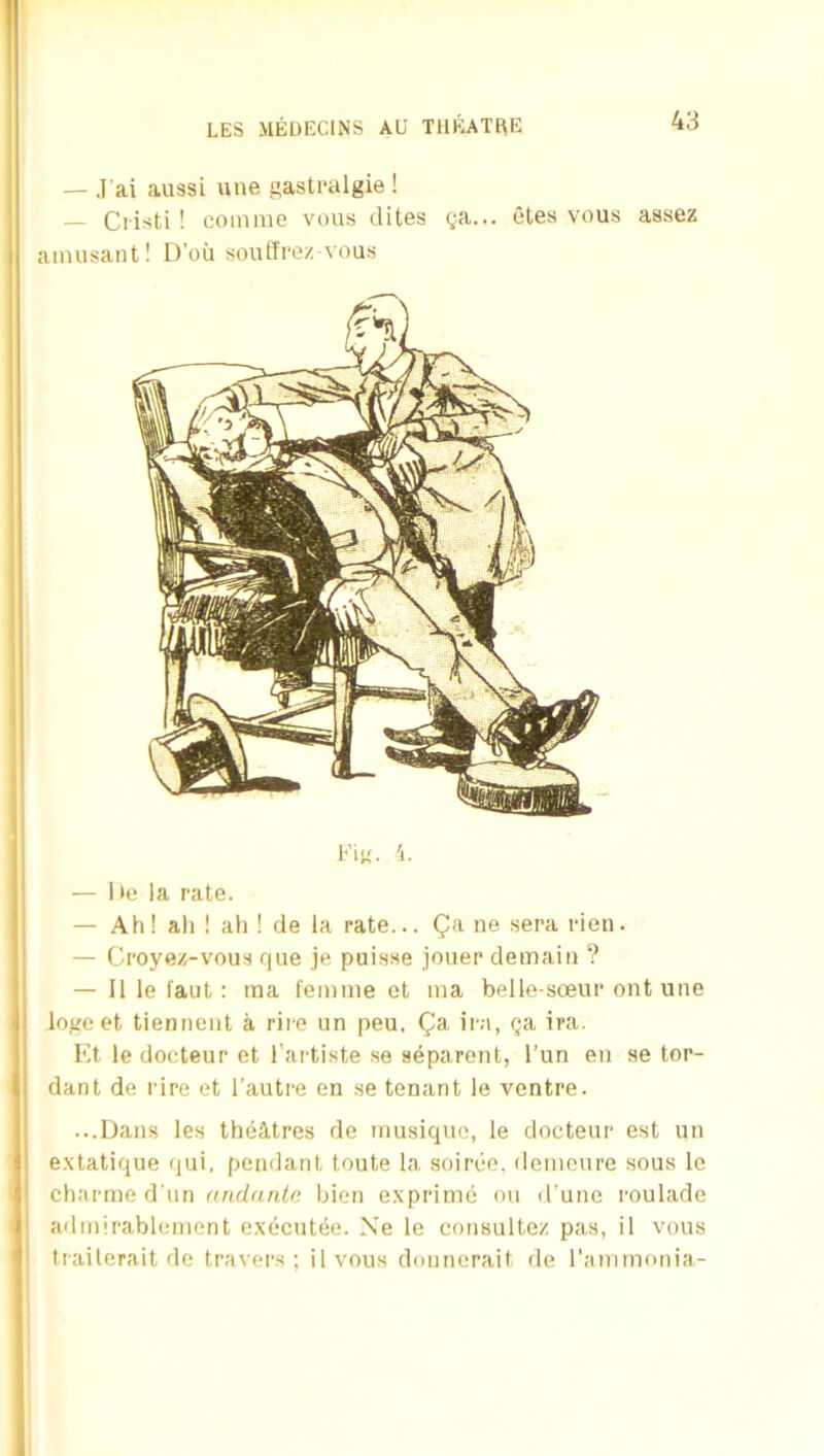 — J'ai au3si une gastpalgie ! — Ciisti ! coinme voiis elites e;a... otes vous assez ainiisant! D’ou soutfrez-vous — lie la rate. — Ah! all ! ah ! de la rate... ne sera rien. — Croyez-vous que je puisse jouer demaiii ? — Illefaut: ma femme et ma belle-soeur out une logo et tienneiit ti rire un peu, Qa, ira, ga ira. Et le docteur et Tartiste se s4parent, I’un en se tor- dant de rire et I’autre en .se tenant le ventre. ...Dans les theatres de musique, le docteur est un e.xtatique qui. pendant toute la soiree, demoure sous le charme d un emdantc bien exprime on d’une roulade ! atlmirablement executee. Xe le consultez pas, il vous ! trailerait de travei'.s ; ilvous dounerait de I'ammonia-