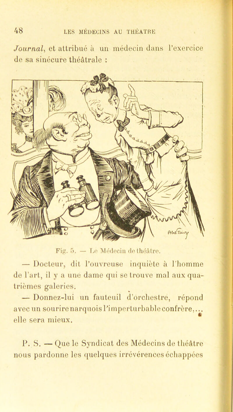 Journal, et allribue a uii medecin dans I’exercice de sa sinecure tlie^trale : — Docleur, dil I’ouvreuse inqnielc a Idiomme de I’arl, il y a nne dame qni so Iroiive mal aux qua- Iriemes galeries. — Donnez-lui nn fauteuil d’orclieslre, repond avec nn sourirenarqnoisI’imperlurbableconfrere,... elle sera niieux. P. H. — Que le Syndical des Medecins de llieAlre nous pardonne les ([uelques irreverences ecliappees