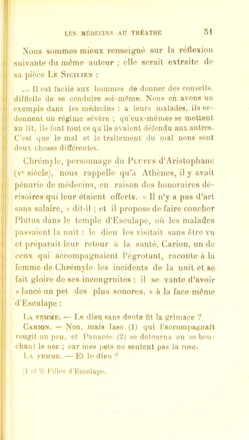 Nous sonimes mieux renseifj^ne sur la retlexion suivante dii m^me auteur ; clle serait extraite de sa piece Le Sicilien : ... 11 est facile aux hommes de donner des conseils, difficile de se conduire soi-m^me. Nous en avons un exemple dans les lu^decins : a leurs nialades, ils or- dounent uu regime severe ; qu’eux-meines se ipettent au lit, ils font tout ce qu’ils avaient defendu aux autres. C’est que le lual et le traitement du inal nons sont deux choses diflerentes. Cliremyle, personnage du Pi.utus d’Aristopliaiie (ye siecle), nous rappelle qu’a Athenes, il y avail penurie de medecins, en raison des honoraires de- risoires qui leur elaient olTerts. « 11 n’y a pas d’arl sans salaire, » dit-il ; et il propose de faire coucher Plulus dans le temple d’Esculape, ou les malades passaient la nuil : le dieu les visitait sans etre vu el preparait leur retour a la sante. Carion, un de ceux qui accompagnaient I’egrotant^ raconte a la femme de Chremyle les incidents de la nuil et se fait gloire de ses incongruites ; il se vante d’avoir u lance un pet des plus sonores, » a la face mfime d’Esculape : La femme. — Le dieu sans donte fit la grimace ? Carion. — Non, raais laso (1) qui raceorupagnait rougit un peu, et Pariaccc (2) sc detourna en se bou- cliant le nez ; ear mes pets ne sentent pas la rose. La femme. — Et le dieu (1 ft 2) Killcs d'Esculapc.