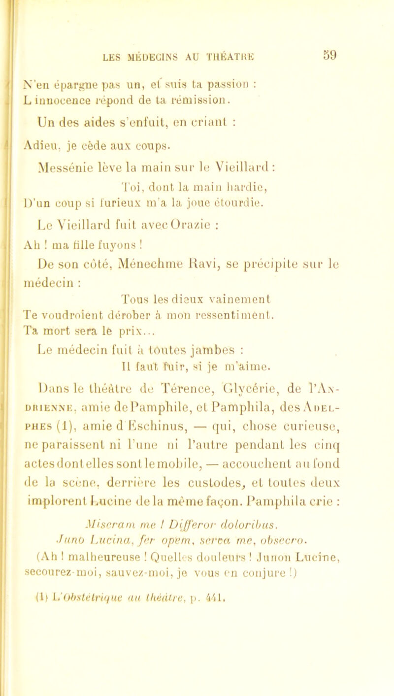 X'en epariine pas un, e( suis ta passion : L innocence repond de ta remission. Un des aides s’enl'nil, en crianl : Adieu, je cfede aux coups. Messenie leve la main sur le Vieillard ; Toi, dont la main liardie, IJ'un coup si lurieux m'a la joue ctourdie. Le Vieillard fuil avecOrazie ; Ah ! ma lille fuyons! Ue son cote, Menochine Ravi, se precipile sur le medecin ; Tous lesdiaux vainemenl Te voudroient derober a mon rossentiinent. Ta mort sera le prix... Le medecin fuil ii toules jambes : 11 fau't fuir, si je m’aime. Dans le Ihealre de Terence, Glyc6i'ic, de TA.\- nitiENNE, amie dePampliile, el Pamphila, desAoEi.- PHEs (1), amie d Kscliinus, — qui, chose curieuse, ne paraissenl ni I’une ni I’autre pendant les cim[ aclesdontellessonllemobile, — accouclienl an fond de la scene, derrii’re les cuslodes, el toules deux implorent Lucine dela memefagon. J*amphila crie ; Miscram me t Dlfferur dolorihus. Jnno IAicina, frr openu serca me, ahsecro. (Ah ! mallieureuse ! Qnelles doiileurs ! .Imion Lucine, secourez inoi, sauvez-moi, jo vous en conjure !) (1> i,’(thsUlri(iuc an lliedhc, p. khi.