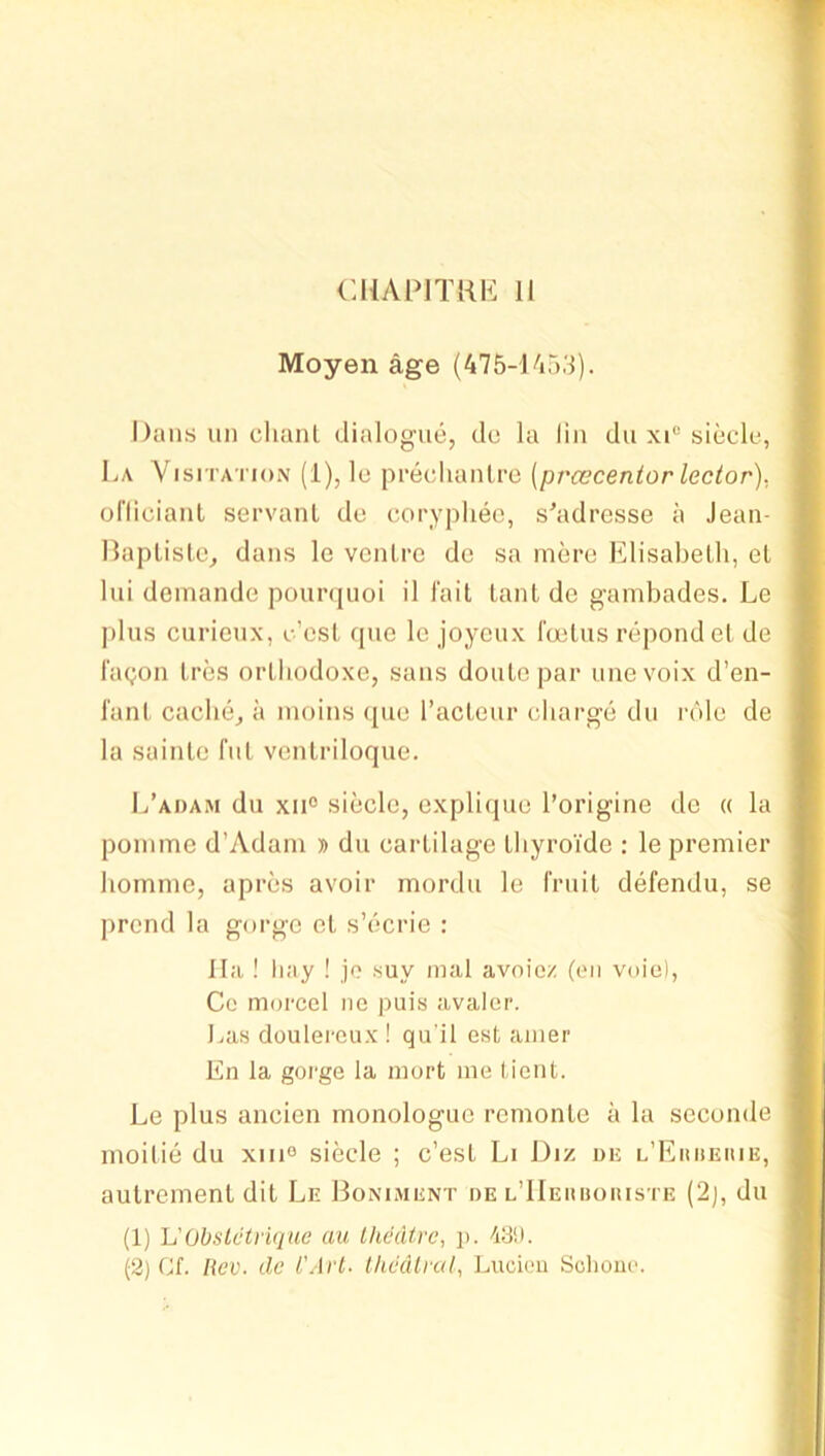 Moyen age (475-U»53). Dans im clianl dialogue, de la lin du xi* siecle, La Visitation (1), le precluinli‘0 (prcecentor lector). oriicianl servant de coryphee, s'adresse a Jean- Ilaplisle, dans le ventre do sa mere Elisabetli, et Ini deinande pourquoi il I'ait tant do gambades. Le plus curieux, c’est que le joyeux I'oetus repond et de fagon tres ortbodoxe, sans doutc par unevoix d’en- I'ant cache, a moins ipie I’acteur charge du role de la sainte fut vcntriloque. L’adam du xii° sicclc, oxpliipie I’origine do (( la pomme d’Adam » du cartilage thyroide : le premier hornmo, apres avoir mordu le fruit defendu, se prcnd la gorge et s’ecrie : lla ! hay ! jo suy mal avoicz (on voie), Cc morcel ne puis avalcr. J.as douleroux ! qu'il est ainer En la gorge la mort me tient. Le plus ancien monologue remonte a la seconde moitie du xiii® siecle ; c’est Li Diz de l’Eiuieuie, autrement dit Ln Boniment de l’IIehuoiuste (2), du (1) h'Obslctyiquc au Ihddtrc, p. 43!). (2) Cf. Rev. de i'Arl. Ihcdlral, Lucion Sclioiio.