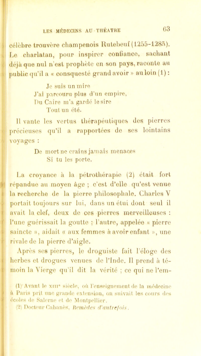 ! LES mi<:decins au theatre G3 i celebre trouvere champenois lUitel)eul'(1255-128B). i I.e charlatan, pour inspirer confiance, saohanl ^ deja que mil n’esl prophete en son pays, raconle au i public qu’il a « oonsqueste grand avoir » auloin (1); Je suis un mire J'ai parcouru plus d’un empire, Du Caire m’a garde lesire Tout uii ete. 11 vanle les vertus tlierapeuliipies des pierres ( precieuses qu’il a rapportees de ses lointains \ voyages : De mort ne Grains jamais menaces : Si tu les porte. i La croyance a la petrotherapio (2) elait fort repandue au moyen &ge ; c’est d’elle qu’est venue la recherche de la pierre philosophale. Charles V portail toujours sur Itii, dans un etui donl seul il avail la clef, deux de ces pierres nierveilleuses : I’une guerissait la goulte ; I’aulro, appelee « pierre saincte », aidail « aux femmes h avoir enfant », une rivalede la pierre d’aigle. Apres ses pierres, lo droguisle fait I’eloge des lierbes et drogues venues de I’Inde. II prend a le- moin la Vierge qu’il dit la verite ; ce qui ne I’em- ID'Avanf, lo xm* siocli', oii ronsoignomcnl d(‘ In mddooino a Paris j)ril nno grande exleiisioii, on siiivuil les coin’s di‘s ecolos do Salornr- el do Moiilpollier.