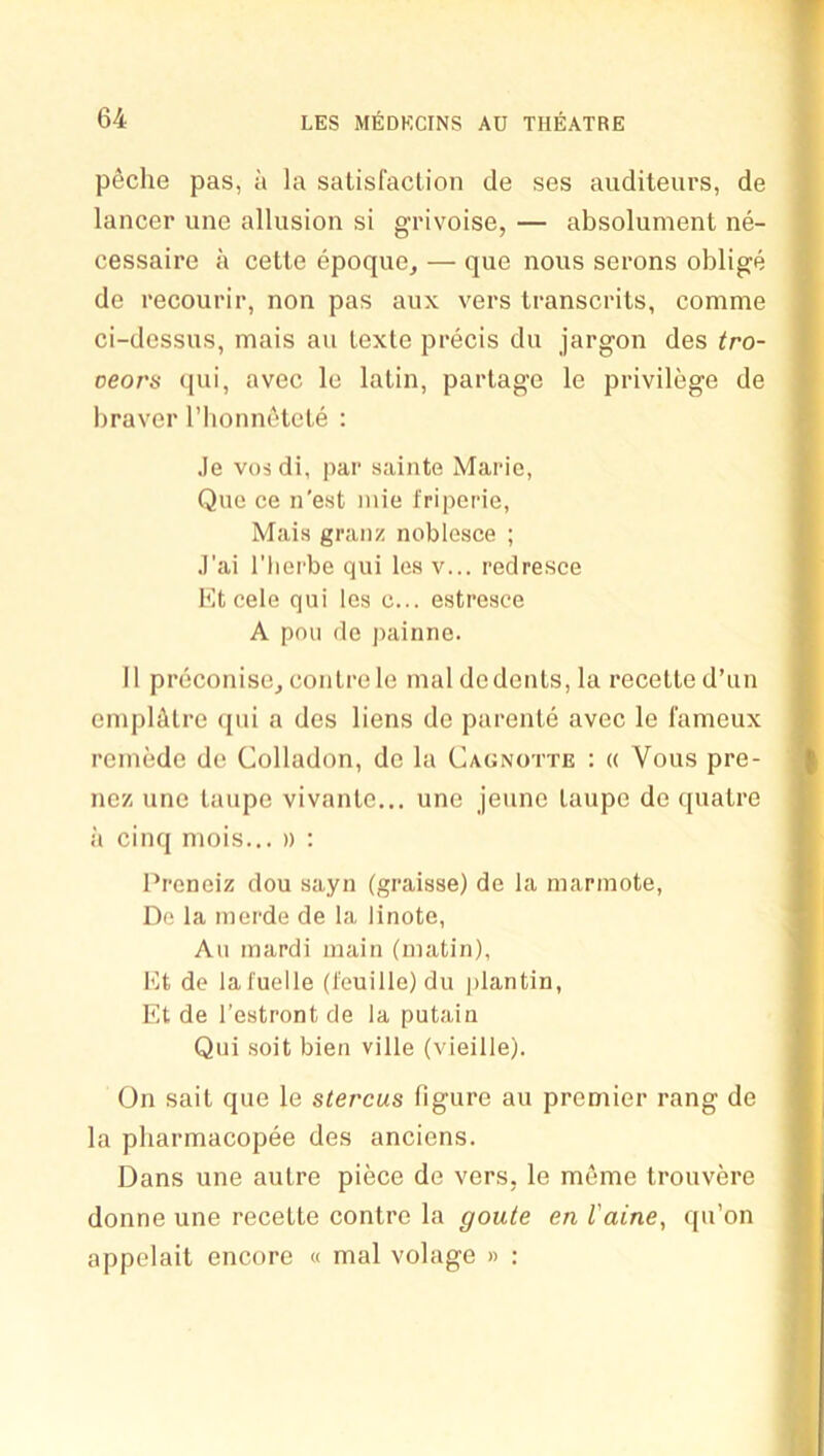 p6che pas, a la satisfaction de ses auditeurs, de lancer une allusion si grivoise, — absolument ne- cessaire a cette epoque, — que nous serons oblige de recourir, non pas aux vers transcrits, comme ci-dessus, mais an lexte precis du jargon des tro- veors (}ui, avec le lalin, partage le privilege de braver riionnetele : Je VOS di, par sainte Marie, Que ce n'est inie I'riperie, Mais granz noblesce ; J’ai riierbe qui les v... redresce Kt cele qui les c... estresce A poll de painne. 11 preconise, conlrele inal de denis, la recelled’un oniplcdre qui a des liens de parenle avec le fanieux rcinede de Colladon, de la Cagnotte : « Vous pre- nez une taupe vivante... une jeune taupe de quatre a cinq mois... » : Preneiz dou sayn (graisse) de la mannote, De la merde de la linote, All mardi main (matin), Kt de lafuelle (feuille)du plantin, Et de I’estront de la putain Qui soil bien ville (vieille). On sail que le stercus figure an premier rang de la pharmacopee des anciens. Dans une autre piece de vers, le meme trouvere donne une recette centre la goute en I'aine, qu’on appelait encore « mal volage » :