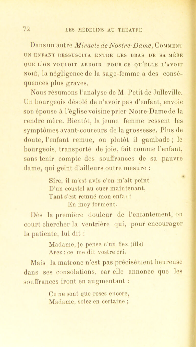 Dimsun aiiLi'e Miracle de Nostre-Dame, Comment ON kneant hessusch'a enthe les heas de sa mere QiiE l’(»n vouloit ahdoiu I'ouu CE qu’elle l’avoit NoiE, la negligence de la sage-1'einme a des conse- quences plus graves. Nous resumons I’analyse do M. Pclil de .lulleville. Un bourgeois desole de n’avoirpas d’enfant, envoie son epousc a I’eglisc voisine prier Nolre-Damcde la rendre mere. Bicnldl, la jeunc femme ressenl les symptdmes avant-coureurs de lagrosscsse. Plus de doule, I’enfanl remue, ou pliildl il gambade ; le bourgeois, Iransporle do joie, fail comme I’enfanl, sans tenir comple des soulTrances do sa pauvre dame, qui gcinl d’aillcurs outre rnesurc : Sire, il m’est avis c’on in’ait point D’un coustel au cuer mainteiiant, Tants’est reinue mon enfant I*ni moy fonnent- Des la premiiuo douleur de I’enfanlement, on court cliercher la ventriere qui, pour encourager la patiente, lui dit : Madame, je pense c’un Hex (fils) Arez : ce me dit vostre cri. Mais la malrone n’est pas precisemenl lieureuse dans ses consolations, car ellc annonce quo les soulfrances ironl en augmenlanl : Ce lie sont qne roses encore, Madame, soiez en certaine ;