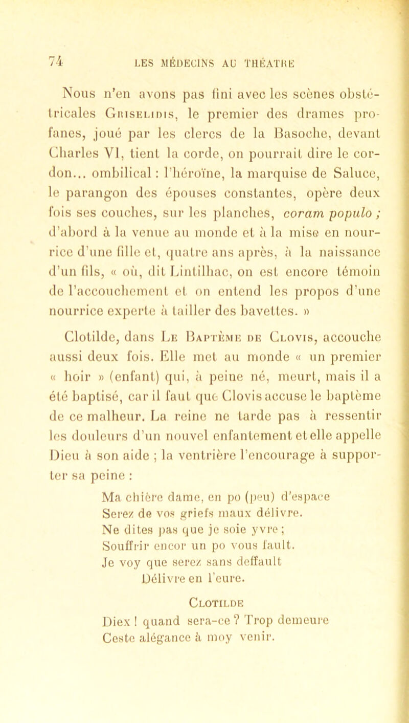 Nous n'en avons pas (ini avec les scenes obsle- Iricales GiiisEi.ims, le premier des drames pro- I'ancs, joue par les clercs de la Basoche, devanl Charles VI, lienl la cordc, on pourraiL dire le cor- don... omhilical: I’lieroine, la marquise de Saluce, le parangon des epouses conslantes, opere deux fois ses couches, sur les planches, coram populo ; d’ahord a la venue aii monde el a la mise en nour- rice d’une fillc el, (|ualre ans apres, ;i la naissance d’un fils, « oil, dil Idnlilliac, on esl encore l6moin de raccouchemonl el on enlend les propos d’une nourrice experlc a lailler des havelles. » Clolilde, dans Be Baptkme de Clovis, accouche aussi deux I'ois. Bile mel au monde « un premier « hoir » (enl'anl) qiii, ii peine ne, meurl, mais il a ele haplise, car il faul qiie Clovis accuse le hapleme de ce malhour. Ba reine nc larde pas a ressenlir les douleurs d’un nouvel enl'anlemenl elelle appelle Dieu il son aide ; la venlriere I’encourage a suppor- ler sa peine : Ma cliiere dame, cii po (pen) d’e.space Sere/ de vo.« griefs luaux dtilivro. Ne dites jias que jc soie yvre; Soufirir oncor un po vous fault. Je voy que serez sans deffault Dclivre en I’eure. Clotilde Diex ! quand sera-ce? Trop douieure Cestc alegance ii moy venir.