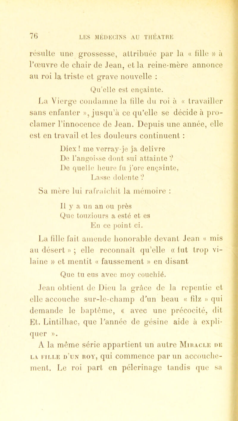 7(J resulle une gi'ossesse, allribuec par la « lilk; » a I’cTouvre de chair de Jean, ot la reine-mere annonce an roi la trisle el grave nouvelle : (v)ii'elIo est cngainto. La Viergc comlainae la Idle dii roi a « Iravailler sans eni’anler », jusqu’a ce qu’eHc se decide a pro- clamer I’innocencc de Jean. Depuis nne annee, elle esl en travail el les douleurs conlinuenl ; Diex ! me vorray-je ja delivre Di' I’aiignisse donl sui attalnte V He quelle licure I'u j’oi'e engMinte, doleiile ? Sa mere hii ralVaicliil la meinoire : II y a un an ou pr6s (vine toii/ioui’R a este et es Mil ce jioint ci. La Idle I'ail amende honorable devanl Jean « mis an desert » ; elle reconnail (pi’elle « hit Irop vi- laine » el mentit « faussemenl » en disant Quo 111 ens avec moy couclii^. Jean ohiieni de Dion la grAce de la repenlie el elle acconclie sur-le-champ d’un beau « filz » qui demande le bapleme, « avec une precocile, dil Et. Linlidiac, que I’annee de gesine aide a expli- qner ». A la meme serie appartienl un autre Miracek de LA i iLLE d’un ROY, qui comnieiice par un accoucbe- inenl. Le roi pari en pelerinage landis ipie sa